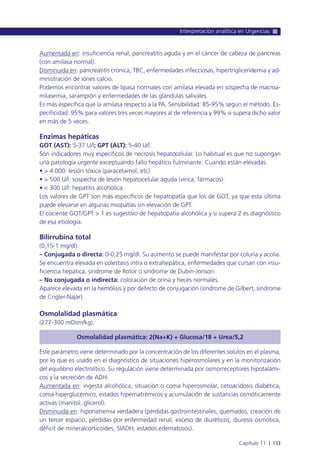 Aumentada en: insuficiencia renal, pancreatitis aguda y en el cáncer de cabeza de páncreas
(con amilasa normal).
Disminuida en: pancreatitis crónica, TBC, enfermedades infecciosas, hipertrigliceridemia y ad-
ministración de iones calcio.
Podemos encontrar valores de lipasa normales con amilasa elevada en sospecha de macroa-
milasemia, sarampión y enfermedades de las glándulas salivales.
Es más específica que la amilasa respecto a la PA. Sensibilidad: 85-95% según el método. Es-
pecificidad: 95% para valores tres veces mayores al de referencia y 99% si supera dicho valor
en más de 5 veces.
Enzimas hepáticas
GOT (AST): 5-37 U/l; GPT (ALT): 5-40 U/l.
Son indicadores muy específicos de necrosis hepatocelular. Lo habitual es que no supongan
una patología urgente exceptuando fallo hepático fulminante. Cuando están elevadas:
• > 4.000: lesión tóxica (paracetamol, etc).
• > 500 U/l: sospecha de lesión hepatocelular aguda (vírica, fármacos).
• < 300 U/l: hepatitis alcohólica.
Los valores de GPT son más específicos de hepatopatía que los de GOT, ya que esta última
puede elevarse en algunas miopatías sin elevación de GPT.
El cociente GOT/GPT > 1 es sugestivo de hepatopatía alcohólica y si supera 2 es diagnóstico
de esa etiología.
Bilirrubina total
(0,15-1 mg/dl).
– Conjugada o directa: 0-0,25 mg/dl. Su aumento se puede manifestar por coluria y acolia.
Se encuentra elevada en colestasis intra o extrahepática, enfermedades que cursan con insu-
ficiencia hepática, síndrome de Rotor o síndrome de Dubin-Jonson.
– No conjugada o indirecta: coloración de orina y heces normales.
Aparece elevada en la hemólisis y por defecto de conjugación (síndrome de Gilbert, síndrome
de Crigler-Najar).
Osmolalidad plasmática
(277-300 mOsm/kg).
Osmolalidad plasmática: 2(Na+K) + Glucosa/18 + Urea/5,2
Este parámetro viene determinado por la concentración de los diferentes solutos en el plasma,
por lo que es usado en el diagnóstico de situaciones hiperosmolares y en la monitorización
del equilibrio electrolítico. Su regulación viene determinada por osmorreceptores hipotalámi-
cos y la secreción de ADH.
Aumentada en: ingesta alcohólica, situación o coma hiperosmolar, cetoacidosis diabética,
coma hiperglucémico, estados hipernatrémicos y acumulación de sustancias osmóticamente
activas (manitol, glicerol).
Disminuida en: hiponatremia verdadera (pérdidas gastrointestinales, quemados, creación de
un tercer espacio, pérdidas por enfermedad renal, exceso de diuréticos, diuresis osmótica,
déficit de mineralcorticoides, SIADH, estados edematosos).
Interpretación analítica en Urgencias
Capítulo 11 l 133
 