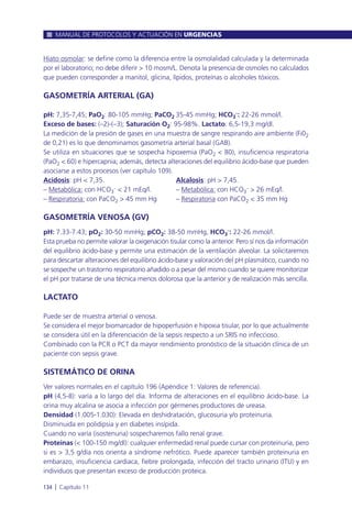 Hiato osmolar: se define como la diferencia entre la osmolalidad calculada y la determinada
por el laboratorio; no debe diferir > 10 mosm/L. Denota la presencia de osmoles no calculados
que pueden corresponder a manitol, glicina, lípidos, proteínas o alcoholes tóxicos.
GASOMETRÍA ARTERIAL (GA)
pH: 7,35-7,45; PaO2: 80-105 mmHg; PaCO2 35-45 mmHg; HCO3
–
: 22-26 mmol/l.
Exceso de bases: (–2)-(–3); Saturación O2: 95-98%. Lactato: 6,5-19,3 mg/dl.
La medición de la presión de gases en una muestra de sangre respirando aire ambiente (Fi02
de 0,21) es lo que denominamos gasometría arterial basal (GAB).
Se utiliza en situaciones que se sospecha hipoxemia (PaO2 < 80), insuficiencia respiratoria
(PaO2 < 60) e hipercapnia; además, detecta alteraciones del equilibrio ácido-base que pueden
asociarse a estos procesos (ver capítulo 109).
Acidosis: pH < 7,35. Alcalosis: pH > 7,45.
– Metabólica: con HCO3
– < 21 mEq/l. – Metabólica: con HCO3
– > 26 mEq/l.
– Respiratoria: con PaCO2 > 45 mm Hg – Respiratoria con PaCO2 < 35 mm Hg
GASOMETRÍA VENOSA (GV)
pH: 7.33-7.43; pO2: 30-50 mmHg; pCO2: 38-50 mmHg, HCO3
–
: 22-26 mmol/l.
Esta prueba no permite valorar la oxigenación tisular como la anterior. Pero sí nos da información
del equilibrio ácido-base y permite una estimación de la ventilación alveolar. La solicitaremos
para descartar alteraciones del equilibrio ácido-base y valoración del pH plasmático, cuando no
se sospeche un trastorno respiratorio añadido o a pesar del mismo cuando se quiere monitorizar
el pH por tratarse de una técnica menos dolorosa que la anterior y de realización más sencilla.
LACTATO
Puede ser de muestra arterial o venosa.
Se considera el mejor biomarcador de hipoperfusión e hipoxia tisular, por lo que actualmente
se considera útil en la diferenciación de la sepsis respecto a un SRIS no infeccioso.
Combinado con la PCR o PCT da mayor rendimiento pronóstico de la situación clínica de un
paciente con sepsis grave.
SISTEMÁTICO DE ORINA
Ver valores normales en el capítulo 196 (Apéndice 1: Valores de referencia).
pH (4,5-8): varía a lo largo del día. Informa de alteraciones en el equilibrio ácido-base. La
orina muy alcalina se asocia a infección por gérmenes productores de ureasa.
Densidad (1.005-1.030): Elevada en deshidratación, glucosuria y/o proteinuria.
Disminuida en polidipsia y en diabetes insípida.
Cuando no varía (isostenuria) sospecharemos fallo renal grave.
Proteínas (< 100-150 mg/dl): cualquier enfermedad renal puede cursar con proteinuria, pero
si es > 3,5 g/día nos orienta a síndrome nefrótico. Puede aparecer también proteinuria en
embarazo, insuficiencia cardiaca, fiebre prolongada, infección del tracto urinario (ITU) y en
individuos que presentan exceso de producción proteica.
MANUAL DE PROTOCOLOS Y ACTUACIÓN EN URGENCIAS
134 l Capítulo 11
 