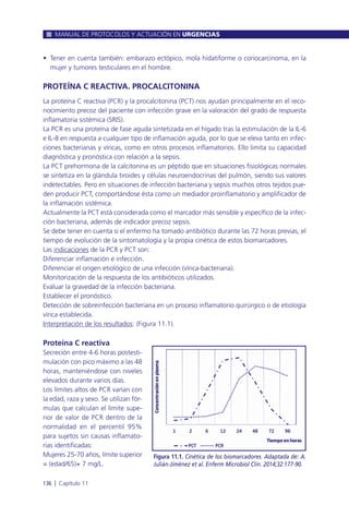 • Tener en cuenta también: embarazo ectópico, mola hidatiforme o coriocarcinoma, en la
mujer y tumores testiculares en el hombre.
PROTEÍNA C REACTIVA. PROCALCITONINA
La proteína C reactiva (PCR) y la procalcitonina (PCT) nos ayudan principalmente en el reco-
nocimiento precoz del paciente con infección grave en la valoración del grado de respuesta
inflamatoria sistémica (SRIS).
La PCR es una proteína de fase aguda sintetizada en el hígado tras la estimulación de la IL-6
e IL-8 en respuesta a cualquier tipo de inflamación aguda, por lo que se eleva tanto en infec-
ciones bacterianas y víricas, como en otros procesos inflamatorios. Ello limita su capacidad
diagnóstica y pronóstica con relación a la sepsis.
La PCT prehormona de la calcitonina es un péptido que en situaciones fisiológicas normales
se sintetiza en la glándula tiroides y células neuroendocrinas del pulmón, siendo sus valores
indetectables. Pero en situaciones de infección bacteriana y sepsis muchos otros tejidos pue-
den producir PCT, comportándose ésta como un mediador proinflamatorio y amplificador de
la inflamación sistémica.
Actualmente la PCT está considerada como el marcador más sensible y específico de la infec-
ción bacteriana, además de indicador precoz sepsis.
Se debe tener en cuenta si el enfermo ha tomado antibiótico durante las 72 horas previas, el
tiempo de evolución de la sintomatología y la propia cinética de estos biomarcadores.
Las indicaciones de la PCR y PCT son:
Diferenciar inflamación e infección.
Diferenciar el origen etiológico de una infección (vírica-bacteriana).
Monitorización de la respuesta de los antibióticos utilizados.
Evaluar la gravedad de la infección bacteriana.
Establecer el pronóstico.
Detección de sobreinfección bacteriana en un proceso inflamatorio quirúrgico o de etiología
vírica establecida.
Interpretación de los resultados: (Figura 11.1).
Proteína C reactiva
Secreción entre 4-6 horas postesti-
mulación con pico máximo a las 48
horas, manteniéndose con niveles
elevados durante varios días.
Los límites altos de PCR varían con
la edad, raza y sexo. Se utilizan fór-
mulas que calculan el límite supe-
rior de valor de PCR dentro de la
normalidad en el percentil 95%
para sujetos sin causas inflamato-
rias identificadas:
Mujeres 25-70 años, límite superior
= (edad/65)+ 7 mg/L.
MANUAL DE PROTOCOLOS Y ACTUACIÓN EN URGENCIAS
136 l Capítulo 11
Figura 11.1. Cinética de los biomarcadores. Adaptada de: A.
Julián-Jimènez et al. Enferm Microbiol Clin. 2014;32:177-90.
 