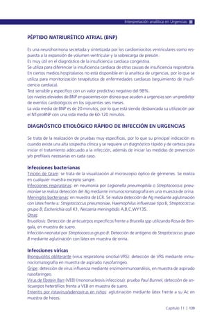 PÉPTIDO NATRIURÉTICO ATRIAL (BNP)
Es una neurohormona secretada y sintetizada por los cardiomiocitos ventriculares como res-
puesta a la expansión de volumen ventricular y la sobrecarga de presión.
Es muy útil en el diagnóstico de la insuficiencia cardiaca congestiva.
Se utiliza para diferenciar la insuficiencia cardiaca de otras causas de insuficiencia respiratoria.
En ciertos medios hospitalarios no está disponible en la analítica de urgencias, por lo que se
utiliza para monitorización terapéutica de enfermedades cardiacas (seguimiento de insufi-
ciencia cardiaca).
Test sensible y específico con un valor predictivo negativo del 98%.
Los niveles elevados de BNP en pacientes con disnea que acuden a urgencias son un predictor
de eventos cardiológicos en los siguientes seis meses.
La vida media de BNP es de 20 minutos, por lo que está siendo desbancada su utilización por
el NT-proBNP con una vida media de 60-120 minutos.
DIAGNÓSTICO ETIOLÓGICO RÁPIDO DE INFECCIÓN EN URGENCIAS
Se trata de la realización de pruebas muy específicas, por lo que su principal indicación es
cuando existe una alta sospecha clínica y se requiere un diagnóstico rápido y de certeza para
iniciar el tratamiento adecuado a la infección, además de iniciar las medidas de prevención
y/o profilaxis necesarias en cada caso.
Infecciones bacterianas
Tinción de Gram: se trata de la visualización al microscopio óptico de gérmenes. Se realiza
en cualquier muestra excepto sangre.
Infecciones respiratorias: en neumonía por Legionella pneumophila o Streptococcus pneu-
moniae se realiza detección del Ag mediante inmunocromatografía en una muestra de orina.
Meningitis bacterianas: en muestra de LCR. Se realiza detección de Ag mediante aglutinación
con látex frente a: Streptococcus pneumoniae, Haemophilus influenzae tipo B, Streptococcus
grupo B, Escherichia coli K1, Neisseria meningitidis A,B,C,WY135.
Otras:
Brucelosis: Detección de anticuerpos específicos frente a Brucella spp utilizando Rosa de Ben-
gala, en muestra de suero.
Infección neonatal por Streptococcus grupo B: Detección de antígeno de Streptococcus grupo
B mediante aglutinación con látex en muestra de orina.
Infecciones víricas
Bronquiolitis obliterante (virus respiratorio sincitial-VRS): detección de VRS mediante inmu-
nocromatografía en muestra de aspirado nasofaríngeo.
Gripe: detección de virus influenza mediante enzimoinmunoanálisis, en muestra de aspirado
nasofaríngeo.
Virus de Ebstein Barr (VEB) (mononucleosis infecciosa): prueba Paul Bunnel, detección de an-
ticuerpos heterófilos frente a VEB en muestra de suero.
Enteritis por rotavirus/adenovirus en niños: aglutinación mediante látex frente a su Ac en
muestra de heces.
Interpretación analítica en Urgencias
Capítulo 11 l 139
 