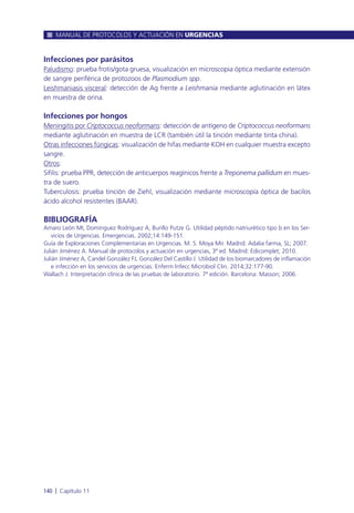 Infecciones por parásitos
Paludismo: prueba frotis/gota gruesa, visualización en microscopia óptica mediante extensión
de sangre periférica de protozoos de Plasmodium spp.
Leishmaniasis visceral: detección de Ag frente a Leishmania mediante aglutinación en látex
en muestra de orina.
Infecciones por hongos
Meningitis por Criptococcus neoformans: detección de antígeno de Criptococcus neoformans
mediante aglutinación en muestra de LCR (también útil la tinción mediante tinta china).
Otras infecciones fúngicas: visualización de hifas mediante KOH en cualquier muestra excepto
sangre.
Otros:
Sífilis: prueba PPR, detección de anticuerpos reagínicos frente a Treponema pallidum en mues-
tra de suero.
Tuberculosis: prueba tinción de Ziehl, visualización mediante microscopía óptica de bacilos
ácido alcohol resistentes (BAAR).
BIBLIOGRAFÍA
Amaro León MI, Domínguez Rodríguez A, Burillo Putze G. Utilidad péptido natriurético tipo b en los Ser-
vicios de Urgencias. Emergencias. 2002;14:149-151.
Guía de Exploraciones Complementarias en Urgencias. M. S. Moya Mir. Madrid: Adalia farma, SL; 2007.
Julián Jiménez A. Manual de protocolos y actuación en urgencias, 3ª ed. Madrid: Edicomplet; 2010.
Julián Jiménez A, Candel González FJ, González Del Castillo J. Utilidad de los biomarcadores de inflamación
e infección en los servicios de urgencias. Enferm Infecc Microbiol Clin. 2014;32:177-90.
Wallach J. Interpretación clínica de las pruebas de laboratorio. 7ª edición. Barcelona: Masson; 2006.
MANUAL DE PROTOCOLOS Y ACTUACIÓN EN URGENCIAS
140 l Capítulo 11
 
