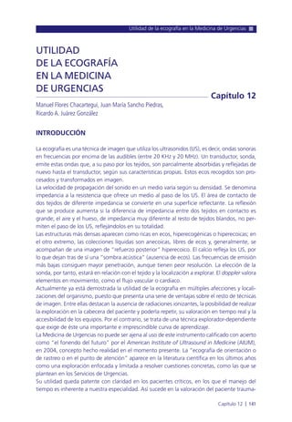 Utilidad de la ecografía en la Medicina de Urgencias
Capítulo 12 l 141
INTRODUCCIÓN
La ecografía es una técnica de imagen que utiliza los ultrasonidos (US), es decir, ondas sonoras
en frecuencias por encima de las audibles (entre 20 KHz y 20 MHz). Un transductor, sonda,
emite estas ondas que, a su paso por los tejidos, son parcialmente absorbidas y reflejadas de
nuevo hasta el transductor, según sus características propias. Estos ecos recogidos son pro-
cesados y transformados en imagen.
La velocidad de propagación del sonido en un medio varía según su densidad. Se denomina
impedancia a la resistencia que ofrece un medio al paso de los US. El área de contacto de
dos tejidos de diferente impedancia se convierte en una superficie reflectante. La reflexión
que se produce aumenta si la diferencia de impedancia entre dos tejidos en contacto es
grande; el aire y el hueso, de impedancia muy diferente al resto de tejidos blandos, no per-
miten el paso de los US, reflejándolos en su totalidad.
Las estructuras más densas aparecen como ricas en ecos, hiperecogénicas o hiperecoicas; en
el otro extremo, las colecciones líquidas son anecoicas, libres de ecos y, generalmente, se
acompañan de una imagen de “refuerzo posterior” hiperecoico. El calcio refleja los US, por
lo que dejan tras de sí una “sombra acústica” (ausencia de ecos). Las frecuencias de emisión
más bajas consiguen mayor penetración, aunque tienen peor resolución. La elección de la
sonda, por tanto, estará en relación con el tejido y la localización a explorar. El doppler valora
elementos en movimiento, como el flujo vascular o cardiaco.
Actualmente ya está demostrada la utilidad de la ecografía en múltiples afecciones y locali-
zaciones del organismo, puesto que presenta una serie de ventajas sobre el resto de técnicas
de imagen. Entre ellas destacan la ausencia de radiaciones ionizantes, la posibilidad de realizar
la exploración en la cabecera del paciente y poderla repetir, su valoración en tiempo real y la
accesibilidad de los equipos. Por el contrario, se trata de una técnica explorador-dependiente
que exige de éste una importante e imprescindible curva de aprendizaje.
La Medicina de Urgencias no puede ser ajena al uso de este instrumento calificado con acierto
como “el fonendo del futuro” por el American Institute of Ultrasound in Medicine (AIUM),
en 2004, concepto hecho realidad en el momento presente. La “ecografía de orientación o
de rastreo o en el punto de atención” aparece en la literatura científica en los últimos años
como una exploración enfocada y limitada a resolver cuestiones concretas, como las que se
plantean en los Servicios de Urgencias.
Su utilidad queda patente con claridad en los pacientes críticos, en los que el manejo del
tiempo es inherente a nuestra especialidad. Así sucede en la valoración del paciente trauma-
UTILIDAD
DE LA ECOGRAFÍA
EN LA MEDICINA
DE URGENCIAS
Manuel Flores Chacartegui, Juan María Sancho Piedras,
Ricardo A. Juárez González
Capítulo 12
 