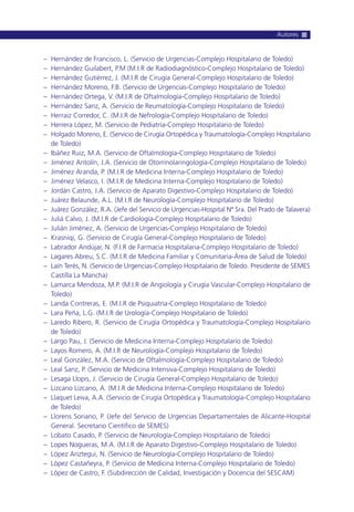 – Hernández de Francisco, L. (Servicio de Urgencias-Complejo Hospitalario de Toledo)
– Hernández Guilabert, P.M (M.I.R de Radiodiagnóstico-Complejo Hospitalario de Toledo)
– Hernández Gutiérrez, J. (M.I.R de Cirugía General-Complejo Hospitalario de Toledo)
– Hernández Moreno, F.B. (Servicio de Urgencias-Complejo Hospitalario de Toledo)
– Hernández Ortega, V. (M.I.R de Oftalmología-Complejo Hospitalario de Toledo)
– Hernández Sanz, A. (Servicio de Reumatología-Complejo Hospitalario de Toledo)
– Herraiz Corredor, C. (M.I.R de Nefrología-Complejo Hospitalario de Toledo)
– Herrera López, M. (Servicio de Pediatría-Complejo Hospitalario de Toledo)
– Holgado Moreno, E. (Servicio de Cirugía Ortopédica y Traumatología-Complejo Hospitalario
de Toledo)
– Ibáñez Ruiz, M.A. (Servicio de Oftalmología-Complejo Hospitalario de Toledo)
– Jiménez Antolín, J.A. (Servicio de Otorrinolaringología-Complejo Hospitalario de Toledo)
– Jiménez Aranda, P. (M.I.R de Medicina Interna-Complejo Hospitalario de Toledo)
– Jiménez Velasco, I. (M.I.R de Medicina Interna-Complejo Hospitalario de Toledo)
– Jordán Castro, J.A. (Servicio de Aparato Digestivo-Complejo Hospitalario de Toledo)
– Juárez Belaunde, A.L. (M.I.R de Neurología-Complejo Hospitalario de Toledo)
– Juárez González, R.A. (Jefe del Servicio de Urgencias-Hospital Nª Sra. Del Prado de Talavera)
– Juliá Calvo, J. (M.I.R de Cardiología-Complejo Hospitalario de Toledo)
– Julián Jiménez, A. (Servicio de Urgencias-Complejo Hospitalario de Toledo)
– Krasniqi, G. (Servicio de Cirugía General-Complejo Hospitalario de Toledo)
– Labrador Andújar, N. (F.I.R de Farmacia Hospitalaria-Complejo Hospitalario de Toledo)
– Lagares Abreu, S.C. (M.I.R de Medicina Familiar y Comunitaria-Área de Salud de Toledo)
– Laín Terés, N. (Servicio de Urgencias-Complejo Hospitalario de Toledo. Presidente de SEMES
Castilla La Mancha)
– Lamarca Mendoza, M.P. (M.I.R de Angiología y Cirugía Vascular-Complejo Hospitalario de
Toledo)
– Landa Contreras, E. (M.I.R de Psiquiatría-Complejo Hospitalario de Toledo)
– Lara Peña, L.G. (M.I.R de Urología-Complejo Hospitalario de Toledo)
– Laredo Ribero, R. (Servicio de Cirugía Ortopédica y Traumatología-Complejo Hospitalario
de Toledo)
– Largo Pau, J. (Servicio de Medicina Interna-Complejo Hospitalario de Toledo)
– Layos Romero, A. (M.I.R de Neurología-Complejo Hospitalario de Toledo)
– Leal González, M.A. (Servicio de Oftalmología-Complejo Hospitalario de Toledo)
– Leal Sanz, P. (Servicio de Medicina Intensiva-Complejo Hospitalario de Toledo)
– Lesaga Llopis, J. (Servicio de Cirugía General-Complejo Hospitalario de Toledo)
– Lizcano Lizcano, A. (M.I.R de Medicina Interna-Complejo Hospitalario de Toledo)
– Llaquet Leiva, A.A. (Servicio de Cirugía Ortopédica y Traumatología-Complejo Hospitalario
de Toledo)
– Llorens Soriano, P. (Jefe del Servicio de Urgencias Departamentales de Alicante-Hospital
General. Secretario Científico de SEMES)
– Lobato Casado, P. (Servicio de Neurología-Complejo Hospitalario de Toledo)
– Lopes Nogueras, M.A. (M.I.R de Aparato Digestivo-Complejo Hospitalario de Toledo)
– López Ariztegui, N. (Servicio de Neurología-Complejo Hospitalario de Toledo)
– López Castañeyra, P. (Servicio de Medicina Interna-Complejo Hospitalario de Toledo)
– López de Castro, F. (Subdirección de Calidad, Investigación y Docencia del SESCAM)
Autores
 