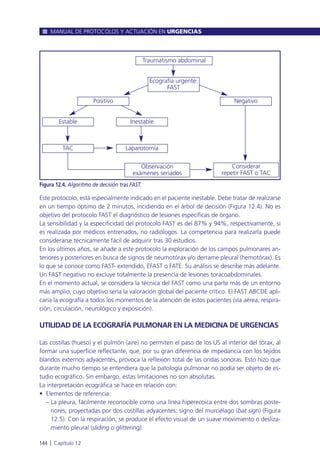 Este protocolo, está especialmente indicado en el paciente inestable. Debe tratar de realizarse
en un tiempo óptimo de 2 minutos, incidiendo en el árbol de decisión (Figura 12.4). No es
objetivo del protocolo FAST el diagnóstico de lesiones específicas de órgano.
La sensibilidad y la especificidad del protocolo FAST es del 87% y 94%, respectivamente, si
es realizada por médicos entrenados, no radiólogos. La competencia para realizarla puede
considerarse técnicamente fácil de adquirir tras 30 estudios.
En los últimos años, se añade a este protocolo la exploración de los campos pulmonares an-
teriores y posteriores en busca de signos de neumotórax y/o derrame pleural (hemotórax). Es
lo que se conoce como FAST- extendido, EFAST o FATE. Su análisis se describe más adelante.
Un FAST negativo no excluye totalmente la presencia de lesiones toracoabdominales.
En el momento actual, se considera la técnica del FAST como una parte más de un entorno
más amplio, cuyo objetivo sería la valoración global del paciente crítico. El FAST ABCDE apli-
caría la ecografía a todos los momentos de la atención de estos pacientes (vía aérea, respira-
ción, circulación, neurológico y exposición).
UTILIDAD DE LA ECOGRAFÍA PULMONAR EN LA MEDICINA DE URGENCIAS
Las costillas (hueso) y el pulmón (aire) no permiten el paso de los US al interior del tórax, al
formar una superficie reflectante, que, por su gran diferencia de impedancia con los tejidos
blandos externos adyacentes, provoca la reflexión total de las ondas sonoras. Esto hizo que
durante mucho tiempo se entendiera que la patología pulmonar no podía ser objeto de es-
tudio ecográfico. Sin embargo, estas limitaciones no son absolutas.
La interpretación ecográfica se hace en relación con:
• Elementos de referencia:
– La pleura, fácilmente reconocible como una línea hiperecoica entre dos sombras poste-
riores, proyectadas por dos costillas adyacentes: signo del murciélago (bat sign) (Figura
12.5). Con la respiración, se produce el efecto visual de un suave movimiento o desliza-
miento pleural (sliding o glittering).
MANUAL DE PROTOCOLOS Y ACTUACIÓN EN URGENCIAS
144 l Capítulo 12
Figura 12.4. Algoritmo de decisión tras FAST.
Traumatismo abdominal
Ecografía urgente:
FAST
Positivo
Estable Inestable
LaparotomíaTAC
Observación
exámenes seriados
Considerar
repetir FAST o TAC
Negativo
 
