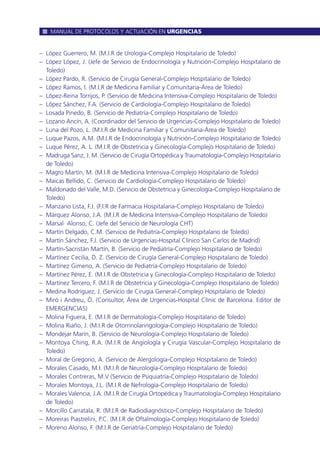 – López Guerrero, M. (M.I.R de Urología-Complejo Hospitalario de Toledo)
– López López, J. (Jefe de Servicio de Endocrinología y Nutrición-Complejo Hospitalario de
Toledo)
– López Pardo, R. (Servicio de Cirugía General-Complejo Hospitalario de Toledo)
– López Ramos, I. (M.I.R de Medicina Familiar y Comunitaria-Área de Toledo)
– López-Reina Torrijos, P. (Servicio de Medicina Intensiva-Complejo Hospitalario de Toledo)
– López Sánchez, F.A. (Servicio de Cardiología-Complejo Hospitalario de Toledo)
– Losada Pinedo, B. (Servicio de Pediatría-Complejo Hospitalario de Toledo)
– Lozano Ancín, A. (Coordinador del Servicio de Urgencias-Complejo Hospitalario de Toledo)
– Luna del Pozo, L. (M.I.R de Medicina Familiar y Comunitaria-Área de Toledo)
– Luque Pazos, A.M. (M.I.R de Endocrinología y Nutrición-Complejo Hospitalario de Toledo)
– Luque Pérez, A. L. (M.I.R de Obstetricia y Ginecología-Complejo Hospitalario de Toledo)
– Madruga Sanz, J. M. (Servicio de Cirugía Ortopédica y Traumatología-Complejo Hospitalario
de Toledo)
– Magro Martín, M. (M.I.R de Medicina Intensiva-Complejo Hospitalario de Toledo)
– Maicas Bellido, C. (Servicio de Cardiología-Complejo Hospitalario de Toledo)
– Maldonado del Valle, M.D. (Servicio de Obstetricia y Ginecología-Complejo Hospitalario de
Toledo)
– Manzano Lista, F.J. (F.I.R de Farmacia Hospitalaria-Complejo Hospitalario de Toledo)
– Márquez Alonso, J.A. (M.I.R de Medicina Intensiva-Complejo Hospitalario de Toledo)
– Marsal Alonso, C. (Jefe del Servicio de Neurología CHT)
– Martín Delgado, C.M. (Servicio de Pediatría-Complejo Hospitalario de Toledo)
– Martín Sánchez, F.J. (Servicio de Urgencias-Hospital Clínico San Carlos de Madrid)
– Martín-Sacristán Martín, B. (Servicio de Pediatría-Complejo Hospitalario de Toledo)
– Martínez Cecilia, D. Z. (Servicio de Cirugía General-Complejo Hospitalario de Toledo)
– Martínez Gimeno, A. (Servicio de Pediatría-Complejo Hospitalario de Toledo)
– Martínez Pérez, E. (M.I.R de Obstetricia y Ginecología-Complejo Hospitalario de Toledo)
– Martínez Tercero, F. (M.I.R de Obstetricia y Ginecología-Complejo Hospitalario de Toledo)
– Medina Rodríguez, J. (Servicio de Cirugía General-Complejo Hospitalario de Toledo)
– Miró i Andreu, Ò. (Consultor, Área de Urgencias-Hospital Clínic de Barcelona. Editor de
EMERGENCIAS)
– Molina Figuera, E. (M.I.R de Dermatología-Complejo Hospitalario de Toledo)
– Molina Riaño, J. (M.I.R de Otorrinolaringología-Complejo Hospitalario de Toledo)
– Mondejar Marín, B. (Servicio de Neurología-Complejo Hospitalario de Toledo)
– Montoya Ching, R.A. (M.I.R de Angiología y Cirugía Vascular-Complejo Hospitalario de
Toledo)
– Moral de Gregorio, A. (Servicio de Alergología-Complejo Hospitalario de Toledo)
– Morales Casado, M.I. (M.I.R de Neurología-Complejo Hospitalario de Toledo)
– Morales Contreras, M.V (Servicio de Psiquiatría-Complejo Hospitalario de Toledo)
– Morales Montoya, J.L. (M.I.R de Nefrología-Complejo Hospitalario de Toledo)
– Morales Valencia, J.A. (M.I.R de Cirugía Ortopédica y Traumatología-Complejo Hospitalario
de Toledo)
– Morcillo Carratala, R. (M.I.R de Radiodiagnóstico-Complejo Hospitalario de Toledo)
– Moreiras Piastrelini, P.C. (M.I.R de Oftalmología-Complejo Hospitalario de Toledo)
– Moreno Alonso, F. (M.I.R de Geriatría-Complejo Hospitalario de Toledo)
MANUAL DE PROTOCOLOS Y ACTUACIÓN EN URGENCIAS
 