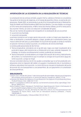 APORTACIÓN DE LA ECOGRAFÍA EN LA REALIZACIÓN DE TÉCNICAS
La canalización de vías venosas centrales, yugular interna, subclavia o femoral, es una práctica
frecuente en los Servicios de Urgencias, en el manejo de pacientes críticos, no exenta de com-
plicaciones. Desde 2003, se recomienda el uso de US en el procedimiento por el National Ins-
titute for Health and Clinical Excellence (NICE) de Gran Bretaña. Con esta medida, se consigue
el 57% menos de complicaciones, el 86% menos de intentos fallidos y el 41% menos de fa-
llos al primer intento, así como una reducción considerable del gasto.
Dos son las maneras de ayudarse de la ecografía en la canalización de una vía central:
• La punción eco-facilitada.
• La punción eco-guiada.
La primera consiste en ver la mejor opción de punción, es decir, el mejor vaso disponible, se-
ñalar su localización y canalizarlo después a ciegas, guiados por la señalización previa, que
marca la dirección del vaso y su profundidad. En la punción eco-guiada, la sonda se mantiene
en posición mientras se realiza la punción, en condiciones de estricta esterilidad.
La sonda puede posicionarse de dos formas:
• Técnica longitudinal, coincidente con el eje del vaso. Logra una mejor visualización de la
punta de la aguja y del momento de su introducción en el vaso, evitando traspasarlo. Sin
embargo, no visualiza simultáneamente la arteria, pudiendo ser alcanzada.
• Técnica transversal. La sonda obtiene una imagen de la sección de la vena y, habitualmente,
de la arteria. Su inconveniente es que no siempre se consigue ver la punta de la aguja du-
rante la punción, aunque se intuye.
Una vez concluida la técnica, los US nos ayudan a comprobar que no se han producido com-
plicaciones como la migración del catéter a la yugular o la producción de un neumotórax o
enfisema subcutáneo tras la punción. La misma técnica se usa para la localización del punto
de punción de una toracocentesis o una paracentesis, de una gasometría o la canalización
de venas periféricas.
BIBLIOGRAFÍA
Campo R, Sanz J, Morales JM, Gómez T. Valor de la ecografía de extremidades inferiores para el diagnóstico
de la trombosis venosa profunda en un servicio de urgencias. Emergencias. 2009;21:177-82.
Lichtenstein DA, Mezière GA. Relevance of Lung Ultrasound in the Diagnosis of Acute Respiratory Failure.
The BLUE Protocol. Chest. 2008;134:117-25.
Nogué, R. La ecografía en medicina de urgencias: una herramienta al alcance de los urgenciólogos. Emer-
gencias. 2008;20:75-7.
Perera P, Mailhot T, Riley D, Mandavia D, The RUSH Exam: Rapid Ultrasound in Shock in the Evaluation of
the Critically lll Emergency Medicine Clinics of North America. 2010;28:Issue 1.
Scalea TM, Rodriguez A, Chiu WC, Brenneman FD, Fallon WF Jr, Kato K, et al. Focused Assessment with
Sonography for Trauma (FAST): results from an international consensus conference. J Trauma.
1999;46:466-72.
Volpicelli, G. Lung sonography. J Ultrasound Med. 2013;32:165-17.
Utilidad de la ecografía en la Medicina de Urgencias
Capítulo 12 l 153
 
