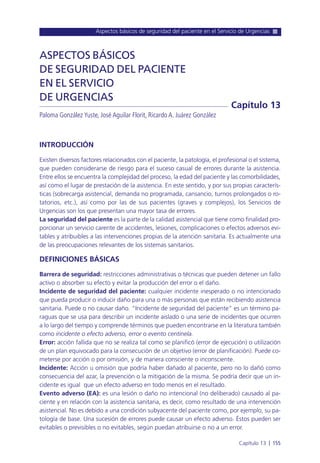 Aspectos básicos de seguridad del paciente en el Servicio de Urgencias
Capítulo 13 l 155
INTRODUCCIÓN
Existen diversos factores relacionados con el paciente, la patología, el profesional o el sistema,
que pueden considerarse de riesgo para el suceso casual de errores durante la asistencia.
Entre ellos se encuentra la complejidad del proceso, la edad del paciente y las comorbilidades,
así como el lugar de prestación de la asistencia. En este sentido, y por sus propias caracterís-
ticas (sobrecarga asistencial, demanda no programada, cansancio, turnos prolongados o ro-
tatorios, etc.), así como por las de sus pacientes (graves y complejos), los Servicios de
Urgencias son los que presentan una mayor tasa de errores.
La seguridad del paciente es la parte de la calidad asistencial que tiene como finalidad pro-
porcionar un servicio carente de accidentes, lesiones, complicaciones o efectos adversos evi-
tables y atribuibles a las intervenciones propias de la atención sanitaria. Es actualmente una
de las preocupaciones relevantes de los sistemas sanitarios.
DEFINICIONES BÁSICAS
Barrera de seguridad: restricciones administrativas o técnicas que pueden detener un fallo
activo o absorber su efecto y evitar la producción del error o el daño.
Incidente de seguridad del paciente: cualquier incidente inesperado o no intencionado
que pueda producir o inducir daño para una o más personas que están recibiendo asistencia
sanitaria. Puede o no causar daño. “Incidente de seguridad del paciente” es un término pa-
raguas que se usa para describir un incidente aislado o una serie de incidentes que ocurren
a lo largo del tiempo y comprende términos que pueden encontrarse en la literatura también
como incidente o efecto adverso, error o evento centinela.
Error: acción fallida que no se realiza tal como se planificó (error de ejecución) o utilización
de un plan equivocado para la consecución de un objetivo (error de planificación). Puede co-
meterse por acción o por omisión, y de manera consciente o inconsciente.
Incidente: Acción u omisión que podría haber dañado al paciente, pero no lo dañó como
consecuencia del azar, la prevención o la mitigación de la misma. Se podría decir que un in-
cidente es igual que un efecto adverso en todo menos en el resultado.
Evento adverso (EA): es una lesión o daño no intencional (no deliberado) causado al pa-
ciente y en relación con la asistencia sanitaria, es decir, como resultado de una intervención
asistencial. No es debido a una condición subyacente del paciente como, por ejemplo, su pa-
tología de base. Una sucesión de errores puede causar un efecto adverso. Éstos pueden ser
evitables o previsibles o no evitables, según puedan atribuirse o no a un error.
ASPECTOS BÁSICOS
DE SEGURIDAD DEL PACIENTE
EN EL SERVICIO
DE URGENCIAS
Paloma González Yuste, José Aguilar Florit, Ricardo A. Juárez González
Capítulo 13
 