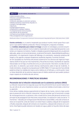 Evento centinela: es un evento inesperado que produce muerte o lesión grave física o psí-
quica o que podría haberlas producido. Precisa investigación y respuesta inmediata.
Las medidas adoptadas para reducir el riesgo consisten en estrategias y acciones encami-
nadas a evitar que se repita el mismo incidente relacionado con la seguridad del paciente o uno
similar y en mejoras en el sistema. Pueden ir dirigidas al paciente (dispensación de una atención
adecuada, apoyo a la toma de decisiones), al personal (formación, disponibilidad de políticas y
protocolos), a la organización (mejora del liderazgo o la orientación, evaluación proactiva del
riesgo) y a los agentes y equipos terapéuticos (auditorías regulares, funciones forzosas).
Se han estudiado los momentos del proceso asistencial en los Servicios de Urgencias hospi-
talarios (SUH) en los que son más importantes y frecuentes los errores, resultando ser aspectos
relacionados con el triaje, el cambio de turno y la comunicación. Para tener una idea de con-
junto decir, no obstante, que existen diversas clasificaciones sobre el tipo de incidentes. A
modo orientativo, recogemos la propuesta por la OMS (Tabla 13.1) para apuntar hacia dónde
podemos dirigir las medidas de mejora como médicos en el SUH para, a continuación, hacer
un breve desarrollo de las prácticas seguras para el médico asistencial que pueden producir
mayor impacto en el ámbito de este servicio.
RECOMENDACIONES Y PRÁCTICAS SEGURAS
Prevención de la infección relacionada con la asistencia sanitaria (IRAS)
La infección nosocomial es la segunda causa más frecuente de EA tras el uso de medicamen-
tos, por ello es de suma importancia realizar una serie de medidas encaminadas a disminuir
su aparición.
Entre dichas medidas destaca especialmente la higiene de las manos, como la mejor acción
para la prevención de la infección nosocomial. Hay que recordar que la transmisión cruzada
de microorganismos de un paciente a otro a través de las manos del personal sanitario es la
principal vía de propagación de infecciones nosocomiales. Se realizará en cada uno de los “5
momentos” indicados por la Organización Mundial de la Salud (OMS): antes del contacto di-
recto con el paciente; antes de realizar una tarea limpia o aséptica; después de la exposición
a fluidos corporales; después del contacto con el paciente, y después del contacto con su en-
torno. Esta higiene puede realizarse con lavado con agua y jabón (si hay alto indicio de expo-
MANUAL DE PROTOCOLOS Y ACTUACIÓN EN URGENCIAS
156 l Capítulo 13
• Administración clínica.
• Proceso o procedimiento clínico.
• Documentación.
• Infección asociada a la atención sanitaria.
• Medicación/otros tratamientos (líquidos iv).
• Sangre y hemoderivados.
• Nutrición.
• Oxígeno/gases/vapores.
• Dispositivos o equipos médicos.
• Comportamiento (comunicación).
• Accidentes de los pacientes.
• Infraestructuras-locales-instalaciones.
• Recursos/gestión de la organización.
Modificado de Marco Conceptual de la Clasificación Internacional para la Seguridad del Paciente. OMS-Safety Patient, (2009).
Tabla 13.1. Tipo de incidente, relacionado con:
 
