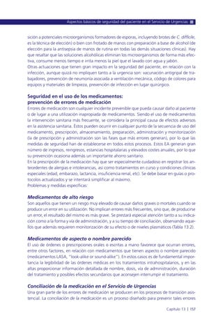 sición a potenciales microorganismos formadores de esporas, incluyendo brotes de C. difficile,
es la técnica de elección) o bien con frotado de manos con preparación a base de alcohol (de
elección para la antisepsia de manos de rutina en todas las demás situaciones clínicas). Hay
que resaltar que las soluciones alcohólicas eliminan los microorganismos de forma más efec-
tiva, consume menos tiempo e irrita menos la piel que el lavado con agua y jabón.
Otras actuaciones que tienen gran impacto en la seguridad del paciente, en relación con la
infección, aunque quizá no impliquen tanto a la urgencia son: vacunación antigripal de tra-
bajadores, prevención de neumonía asociada a ventilación mecánica, código de colores para
equipos y materiales de limpieza, prevención de infección en lugar quirúrgico.
Seguridad en el uso de los medicamentos:
prevención de errores de medicación
Errores de medicación son cualquier incidente prevenible que pueda causar daño al paciente
o de lugar a una utilización inapropiada de medicamentos. Siendo el uso de medicamentos
la intervención sanitaria más frecuente, se considera la principal causa de efectos adversos
en la asistencia sanitaria. Éstos pueden ocurrir en cualquier punto de la secuencia de uso del
medicamento, prescripción, almacenamiento, preparación, administración y monitorización
(la de prescripción y administración son las fases que más errores generan), por lo que las
medidas de seguridad han de establecerse en todos estos procesos. Estos EA generan gran
número de ingresos, reingresos, estancias hospitalarias y elevados costes anuales, por lo que
su prevención ocasiona además un importante ahorro sanitario.
En la prescripción de la medicación hay que ser especialmente cuidadoso en registrar los an-
tecedentes de alergias e intolerancias, así como tratamientos en curso y condiciones clínicas
especiales (edad, embarazo, lactancia, insuficiencia renal, etc). Se debe basar en guías o pro-
tocolos actualizados y se intentará simplificar al máximo.
Problemas y medidas específicas:
Medicamentos de alto riesgo
Son aquellos que tienen un riesgo muy elevado de causar daños graves o mortales cuando se
produce un error en su utilización. No implican errores más frecuentes, sino que, de producirse
un error, el resultado del mismo es más grave. Se prestará especial atención tanto a su indica-
ción como a la forma y vía de administración, y a su tiempo de conciliación, observando aque-
llos que además requieren monitorización de su efecto o de niveles plasmáticos (Tabla 13.2).
Medicamentos de aspecto o nombre parecido
El uso de órdenes o prescripciones orales o escritas a mano favorece que ocurran errores,
entre otros factores, en relación con medicamentos que tienen aspecto o nombre parecido
(medicamentos LASA, “look-alike or sound-alike”). En estos casos es de fundamental impor-
tancia la legibilidad de las órdenes médicas en los tratamientos intrahospitalarios, y en las
altas proporcionar información detallada de nombre, dosis, vía de administración, duración
del tratamiento y posibles efectos secundarios que aconsejen interrumpir el tratamiento.
Conciliación de la medicación en el Servicio de Urgencias
Una gran parte de los errores de medicación se producen en los procesos de transición asis-
tencial. La conciliación de la medicación es un proceso diseñado para prevenir tales errores
Aspectos básicos de seguridad del paciente en el Servicio de Urgencias
Capítulo 13 l 157
 