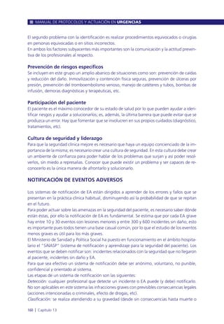 El segundo problema con la identificación es realizar procedimientos equivocados o cirugías
en personas equivocadas o en sitios incorrectos.
En ambos los factores subyacentes más importantes son la comunicación y la actitud preven-
tiva de los profesionales al respecto.
Prevención de riesgos específicos
Se incluyen en este grupo un amplio abanico de situaciones como son: prevención de caídas
y reducción del daño. Inmovilización y contención física seguras, prevención de úlceras por
presión, prevención del tromboembolismo venoso, manejo de catéteres y tubos, bombas de
infusión, demoras diagnósticas y terapéuticas, etc.
Participación del paciente
El paciente es el máximo conocedor de su estado de salud por lo que pueden ayudar a iden-
tificar riesgos y ayudar a solucionarlos; es, además, la última barrera que puede evitar que se
produzca un error. Hay que fomentar que se involucren en sus propios cuidados (diagnóstico,
tratamientos, etc).
Cultura de seguridad y liderazgo
Para que la seguridad clínica mejore es necesario que haya un equipo concienciado de la im-
portancia de la misma; es necesario crear una cultura de seguridad. En esta cultura debe crear
un ambiente de confianza para poder hablar de los problemas que surjan y así poder resol-
verlos, sin miedo a represalias. Conocer que puede existir un problema y ser capaces de re-
conocerlo es la única manera de afrontarlo y solucionarlo.
NOTIFICACIÓN DE EVENTOS ADVERSOS
Los sistemas de notificación de EA están dirigidos a aprender de los errores y fallos que se
presentan en la práctica clínica habitual, disminuyendo así la probabilidad de que se repitan
en el futuro.
Para poder actuar sobre las amenazas en la seguridad del paciente, es necesario saber dónde
están éstas, por ello la notificación de EA es fundamental. Se estima que por cada EA grave
hay entre 10 y 30 eventos con lesiones menores y entre 300 y 600 incidentes sin daño; esto
es importante pues todos tienen una base casual común, por lo que el estudio de los eventos
menos graves es útil para los más graves.
El Ministerio de Sanidad y Política Social ha puesto en funcionamiento en el ámbito hospita-
lario el “SiNASP” (sistema de notificación y aprendizaje para la seguridad del paciente). Los
eventos que se deben notificar son: incidentes relacionados con la seguridad que no llegaron
al paciente, incidentes sin daño y EA.
Para que sea efectivo un sistema de notificación debe ser anónimo, voluntario, no punible,
confidencial y orientado al sistema.
Las etapas de un sistema de notificación son las siguientes:
Detección: cualquier profesional que detecte un incidente o EA puede (y debe) notificarlo.
No son aplicables en este sistema las infracciones graves con previsibles consecuencias legales
(acciones intencionadas o criminales, efecto de drogas, etc).
Clasificación: se realiza atendiendo a su gravedad (desde sin consecuencias hasta muerte o
MANUAL DE PROTOCOLOS Y ACTUACIÓN EN URGENCIAS
160 l Capítulo 13
 
