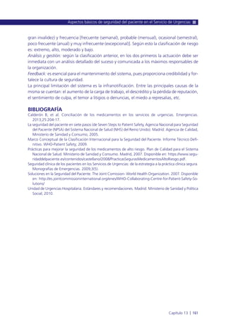 gran invalidez) y frecuencia [frecuente (semanal), probable (mensual), ocasional (semestral),
poco frecuente (anual) y muy infrecuente (excepcional)]. Según esto la clasificación de riesgo
es: extremo, alto, moderado y bajo.
Análisis y gestión: según la clasificación anterior, en los dos primeros la actuación debe ser
inmediata con un análisis detallado del suceso y comunicada a los máximos responsables de
la organización.
Feedback: es esencial para el mantenimiento del sistema, pues proporciona credibilidad y for-
talece la cultura de seguridad.
La principal limitación del sistema es la infranotificación. Entre las principales causas de la
misma se cuentan: el aumento de la carga de trabajo, el descrédito y la pérdida de reputación,
el sentimiento de culpa, el temor a litigios o denuncias, el miedo a represalias, etc.
BIBLIOGRAFÍA
Calderón B, et al. Conciliación de los medicamentos en los servicios de urgencias. Emergencias.
2013;25:204-17.
La seguridad del paciente en siete pasos (de Seven Steps to Patient Safety, Agencia Nacional para Seguridad
del Paciente (NPSA) del Sistema Nacional de Salud (NHS) del Reino Unido). Madrid: Agencia de Calidad,
Ministerio de Sanidad y Consumo; 2005.
Marco Conceptual de la Clasificación Internacional para la Seguridad del Paciente. Informe Técnico Defi-
nitivo. WHO-Patient Safety; 2009.
Prácticas para mejorar la seguridad de los medicamentos de alto riesgo. Plan de Calidad para el Sistema
Nacional de Salud. Ministerio de Sanidad y Consumo. Madrid, 2007. Disponible en: https://www.segu-
ridaddelpaciente.es/contenidos/castellano/2008/PracticasSegurasMedicamentosAltoRiesgo.pdf.
Seguridad clínica de los pacientes en los Servicios de Urgencias: de la estrategia a la práctica clínica segura.
Monografías de Emergencias. 2009;3(5).
Soluciones en la Seguridad del Paciente. The Joint Comission- World Health Organization. 2007. Disponible
en: http://es.jointcommissioninternational.org/enes/WHO-Collaborating-Centre-for-Patient-Safety-So-
lutions/
Unidad de Urgencias Hospitalaria. Estándares y recomendaciones. Madrid: Ministerio de Sanidad y Política
Social; 2010.
Aspectos básicos de seguridad del paciente en el Servicio de Urgencias
Capítulo 13 l 161
 