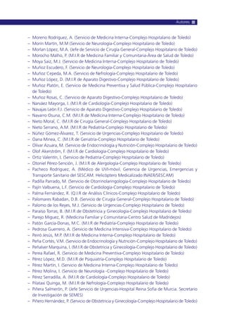 – Moreno Rodríguez, A. (Servicio de Medicina Interna-Complejo Hospitalario de Toledo)
– Morín Martín, M.M (Servicio de Neurología-Complejo Hospitalario de Toledo)
– Morlan López, M.A. (Jefe de Servicio de Cirugía General-Complejo Hospitalario de Toledo)
– Morocho Malho, P. (M.I.R de Medicina Familiar y Comunitaria-Área de Salud de Toledo)
– Moya Saiz, M.J. (Servicio de Medicina Interna-Complejo Hospitalario de Toledo)
– Muñoz Escudero, F. (Servicio de Neurología-Complejo Hospitalario de Toledo)
– Muñoz Cepeda, M.A. (Servicio de Nefrología-Complejo Hospitalario de Toledo)
– Muñoz López, D. (M.I.R de Aparato Digestivo-Complejo Hospitalario de Toledo)
– Muñoz Platón, E. (Servicio de Medicina Preventiva y Salud Pública-Complejo Hospitalario
de Toledo)
– Muñoz Rosas, C. (Servicio de Aparato Digestivo-Complejo Hospitalario de Toledo)
– Narváez Mayorga, I. (M.I.R de Cardiología-Complejo Hospitalario de Toledo)
– Navajas León F.J. (Servicio de Aparato Digestivo-Complejo Hospitalario de Toledo)
– Navarro Osuna, C.M. (M.I.R de Medicina Interna-Complejo Hospitalario de Toledo)
– Nieto Moral, C. (M.I.R de Cirugía General-Complejo Hospitalario de Toledo)
– Nieto Serrano, A.M. (M.I.R de Pediatría-Complejo Hospitalario de Toledo)
– Núñez Gómez-Álvarez, T. (Servicio de Urgencias-Complejo Hospitalario de Toledo)
– Oana Minea, C. (M.I.R de Geriatría-Complejo Hospitalario de Toledo)
– Olivar Azuara, M. (Servicio de Endocrinología y Nutrición-Complejo Hospitalario de Toledo)
– Olof Akerström, F. (M.I.R de Cardiología-Complejo Hospitalario de Toledo)
– Ortiz Valentín, I. (Servicio de Pediatría-Complejo Hospitalario de Toledo)
– Otoniel Pérez-Sención, J. (M.I.R de Alergología-Complejo Hospitalario de Toledo)
– Pacheco Rodríguez, A. (Médico de UVI-móvil. Gerencia de Urgencias, Emergencias y
Transporte Sanitario del SESCAM. Helicóptero Medicalizado INAER/SESCAM)
– Padilla Parrado, M. (Servicio de Otorrinolaringología-Complejo Hospitalario de Toledo)
– Pajín Valbuena, L.F. (Servicio de Cardiología-Complejo Hospitalario de Toledo)
– Palma Fernández, R. (Q.I.R de Análisis Clínicos-Complejo Hospitalario de Toledo)
– Palomares Rabadan, D.B. (Servicio de Cirugía General-Complejo Hospitalario de Toledo)
– Palomo de los Reyes, M.J. (Servicio de Urgencias-Complejo Hospitalario de Toledo)
– Paraíso Torras, B. (M.I.R de Obstetricia y Ginecología-Complejo Hospitalario de Toledo)
– Parejo Miguez, R. (Medicina Familiar y Comunitaria-Centro Salud de Madridejos)
– Patón García-Donas, M.C. (M.I.R de Pediatría-Complejo Hospitalario de Toledo)
– Pedrosa Guerrero, A. (Servicio de Medicina Intensiva-Complejo Hospitalario de Toledo)
– Peiró Jesús, M.P. (M.I.R de Medicina Interna-Complejo Hospitalario de Toledo)
– Peña Cortés, V.M. (Servicio de Endocrinología y Nutrición-Complejo Hospitalario de Toledo)
– Peñalver Marquina, I. (M.I.R de Obstetricia y Ginecología-Complejo Hospitalario de Toledo)
– Perea Rafael, R. (Servicio de Medicina Preventiva-Complejo Hospitalario de Toledo)
– Pérez López, M.D. (M.I.R de Psiquiatría-Complejo Hospitalario de Toledo)
– Pérez Martín, I. (Servicio de Medicina Interna-Complejo Hospitalario de Toledo)
– Pérez Molina, I. (Servicio de Neurología -Complejo Hospitalario de Toledo)
– Pérez Serradilla, A. (M.I.R de Cardiología-Complejo Hospitalario de Toledo)
– Pilataxi Quinga, M. (M.I.R de Nefrología-Complejo Hospitalario de Toledo)
– Piñera Salmerón, P. (Jefe Servicio de Urgencias-Hospital Reina Sofía de Murcia. Secretario
de Investigación de SEMES)
– Piñero Hernández, P. (Servicio de Obstetricia y Ginecología-Complejo Hospitalario de Toledo)
Autores
 