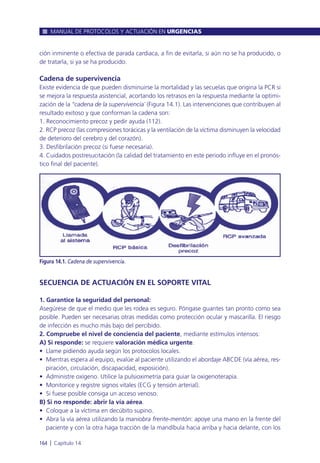 ción inminente o efectiva de parada cardiaca, a fin de evitarla, si aún no se ha producido, o
de tratarla, si ya se ha producido.
Cadena de supervivencia
Existe evidencia de que pueden disminuirse la mortalidad y las secuelas que origina la PCR si
se mejora la respuesta asistencial, acortando los retrasos en la respuesta mediante la optimi-
zación de la “cadena de la supervivencia¨ (Figura 14.1). Las intervenciones que contribuyen al
resultado exitoso y que conforman la cadena son:
1. Reconocimiento precoz y pedir ayuda (112).
2. RCP precoz (las compresiones torácicas y la ventilación de la víctima disminuyen la velocidad
de deterioro del cerebro y del corazón).
3. Desfibrilación precoz (si fuese necesaria).
4. Cuidados postresucitación (la calidad del tratamiento en este periodo influye en el pronós-
tico final del paciente).
SECUENCIA DE ACTUACIÓN EN EL SOPORTE VITAL
1. Garantice la seguridad del personal:
Asegúrese de que el medio que les rodea es seguro. Póngase guantes tan pronto como sea
posible. Pueden ser necesarias otras medidas como protección ocular y mascarilla. El riesgo
de infección es mucho más bajo del percibido.
2. Compruebe el nivel de conciencia del paciente, mediante estímulos intensos:
A) Si responde: se requiere valoración médica urgente.
• Llame pidiendo ayuda según los protocolos locales.
• Mientras espera al equipo, evalúe al paciente utilizando el abordaje ABCDE (vía aérea, res-
piración, circulación, discapacidad, exposición).
• Administre oxígeno. Utilice la pulsioximetría para guiar la oxigenoterapia.
• Monitorice y registre signos vitales (ECG y tensión arterial).
• Si fuese posible consiga un acceso venoso.
B) Si no responde: abrir la vía aérea.
• Coloque a la víctima en decúbito supino.
• Abra la vía aérea utilizando la maniobra frente-mentón: apoye una mano en la frente del
paciente y con la otra haga tracción de la mandíbula hacia arriba y hacia delante, con los
MANUAL DE PROTOCOLOS Y ACTUACIÓN EN URGENCIAS
164 l Capítulo 14
Figura 14.1. Cadena de supervivencia.
 