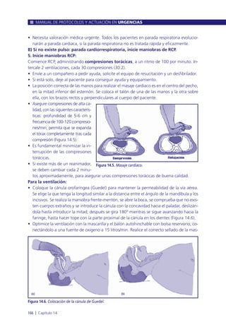 • Necesita valoración médica urgente. Todos los pacientes en parada respiratoria evolucio-
narán a parada cardiaca, si la parada respiratoria no es tratada rápida y eficazmente.
B) Si no existe pulso: parada cardiorrespiratoria, inicie maniobras de RCP.
5. Inicie maniobras RCP:
Comience RCP, administrando compresiones torácicas, a un ritmo de 100 por minuto. In-
tercale 2 ventilaciones, cada 30 compresiones (30:2).
• Envíe a un compañero a pedir ayuda, solicite el equipo de resucitación y un desfibrilador.
• Si está solo, deje al paciente para conseguir ayuda y equipamiento.
• La posición correcta de las manos para realizar el masaje cardiaco es en el centro del pecho,
en la mitad inferior del esternón. Se coloca el talón de una de las manos y la otra sobre
ella, con los brazos rectos y perpendiculares al cuerpo del paciente.
• Asegure compresiones de alta ca-
lidad, con las siguientes caracterís-
ticas: profundidad de 5-6 cm y
frecuencia de 100-120 compresio-
nes/min; permita que se expanda
el tórax completamente tras cada
compresión (Figura 14.5).
• Es fundamental minimizar la in-
terrupción de las compresiones
torácicas.
• Si existe más de un reanimador,
se deben cambiar cada 2 minu-
tos aproximadamente, para asegurar unas compresiones torácicas de buena calidad.
Para la ventilación:
• Coloque la cánula orofaríngea (Guedel) para mantener la permeabilidad de la vía aérea.
Se elige la que tenga la longitud similar a la distancia entre el ángulo de la mandíbula y los
incisivos. Se realiza la maniobra frente-mentón, se abre la boca, se comprueba que no exis-
ten cuerpos extraños y se introduce la cánula con la concavidad hacia el paladar, deslizán-
dola hasta introducir la mitad; después se gira 180º mientras se sigue avanzando hacia la
faringe, hasta hacer tope con la parte proximal de la cánula en los dientes (Figura 14.6).
• Optimice la ventilación con la mascarilla y el balón autohinchable con bolsa reservorio, co-
nectándolo a una fuente de oxígeno a 15 litros/min. Realice el correcto sellado de la mas-
MANUAL DE PROTOCOLOS Y ACTUACIÓN EN URGENCIAS
166 l Capítulo 14
Figura 14.5. Masaje cardiaco.
Figura 14.6. Colocación de la cánula de Guedel.
 