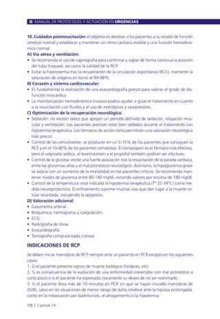 10. Cuidados postresucitación: el objetivo es devolver a los pacientes a su estado de función
cerebral normal y establecer y mantener un ritmo cardiaco estable y una función hemodiná-
mica normal.
A) Vía aérea y ventilación:
• Se recomienda el uso de capnografía para confirmar y vigilar de forma continua la posición
del tubo traqueal, así como la calidad de la RCP.
• Evitar la hiperoxemia tras la recuperación de la circulación espontánea (RCE), mantener la
saturación de oxígeno en torno al 94-98%.
B) Corazón y sistema cardiovascular:
• Es fundamental la realización de una ecocardiografía precoz para valorar el grado de dis-
función miocárdica.
• La monitorización hemodinámica invasiva podría ayudar a guiar el tratamiento en cuanto
a la resucitación con fluidos y al uso de inotrópicos y vasopresores.
C) Optimización de la recuperación neurológica:
• Sedación: no existen datos que apoyen un periodo definido de sedación, relajación mus-
cular y ventilación. Los pacientes precisan estar bien sedados durante el tratamiento con
hipotermia terapéutica. Los fármacos de acción corta permitirán una valoración neurológica
más precoz.
• Control de las convulsiones: se producen en un 5-15% de los pacientes que consiguen la
RCE y en el 10-40% de los pacientes comatosos. El clonacepam es el fármaco más efectivo,
pero el valproato sódico, el levetiracetam y el propofol también podrían ser efectivos.
• Control de la glucosa: existe una fuerte asociación tras la resucitación de la parada cardiaca,
entre las glucemias altas y el mal pronóstico neurológico. Asimismo, la hipoglucemia grave
se asocia con un aumento de la mortalidad en los pacientes críticos. Se recomienda man-
tener niveles de glucemia entre 80-140 mg/dl, evitando valores por encima de 180 mg/dl.
• Control de la temperatura: está indicada la hipotermia terapéutica (Tª 32-34ºC) como me-
dida neuroprotectora. El enfriamiento suprime muchas vías que dan lugar a la muerte ce-
lular retardada, incluyendo la apoptosis.
D) Valoración adicional:
• Gasometría arterial.
• Bioquímica, hemograma y coagulación.
• ECG.
• Radiografía de tórax.
• Ecocardiografía.
• Tomografía computarizada craneal.
INDICACIONES DE RCP
Se deben iniciar maniobras de RCP siempre ante un paciente en PCR excepto en los siguientes
casos:
1. Si el paciente presenta signos de muerte biológica (livideces, etc).
2. Si es consecuencia de la evolución de una enfermedad irreversible con mal pronóstico a
corto plazo o si el paciente ha expresado claramente su deseo de no ser reanimado.
3. Si el paciente lleva más de 10 minutos en PCR sin que se hayan iniciado maniobras de
(SVB), salvo en las situaciones de menor riesgo de daño cerebral ante la hipoxia prolongada,
como en la intoxicación por barbitúricos, el ahogamiento o la hipotermia.
MANUAL DE PROTOCOLOS Y ACTUACIÓN EN URGENCIAS
170 l Capítulo 14
 