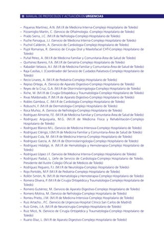 – Piqueras Martínez, A.N. (M.I.R de Medicina Interna-Complejo Hospitalario de Toledo)
– Pizzamiglio Martín, C. (Servicio de Oftalmología -Complejo Hospitalario de Toledo)
– Prado Sierra, J.C. (M.I.R de Nefrología-Complejo Hospitalario de Toledo)
– Puche Paniagua, J.J. (Servicio de Medicina Interna-Complejo Hospitalario de Toledo)
– Puchol Calderón, A. (Servicio de Cardiología-Complejo Hospitalario de Toledo)
– Pujol Romanya, R. (Servicio de Cirugía Oral y Maxilofacial CHT-Complejo Hospitalario de
Toledo)
– Puñal Pérez, A. (M.I.R de Medicina Familiar y Comunitaria-Área de Salud de Toledo)
– Quiñonez Bareiro, F.A. (M.I.R de Geriatría-Complejo Hospitalario de Toledo)
– Rabadán Velasco, A.I. (M.I.R de Medicina Familiar y Comunitaria-Área de Salud de Toledo)
– Raja Casillas, I. (Coordinador del Servicio de Cuidados Paliativos-Complejo Hospitalario de
Toledo)
– Recio Linares, A. (M.I.R de Pediatría-Complejo Hospitalario de Toledo)
– Repiso Ortega, A. (Servicio de Aparato Digestivo-Complejo Hospitalario de Toledo)
– Reyes de la Cruz, G.A. (M.I.R de Otorrinolaringología-Complejo Hospitalario de Toledo)
– Riche, W. (M.I.R de Cirugía Ortopédica y Traumatología-Complejo Hospitalario de Toledo)
– Rivas Maldonado, P. (M.I.R de Aparato Digestivo-Complejo Hospitalario de Toledo)
– Robles Gamboa, C. (M.I.R de Cardiología-Complejo Hospitalario de Toledo)
– Robuschi, F. (M.I.R de Dermatología-Complejo Hospitalario de Toledo)
– Roca Muñoz, A. (Servicio de Nefrología-Complejo Hospitalario de Toledo)
– Rodríguez Almonte, F.E. (M.I.R de Medicina Familiar y Comunitaria-Área de Salud de Toledo)
– Rodríguez Arguisjuela, M.G. (M.I.R de Medicina Física y Rehabilitación-Complejo
Hospitalario de Toledo)
– Rodríguez Blanco M.L. (Servicio de Medicina Intensiva-Complejo Hospitalario de Toledo)
– Rodríguez Clérigo, I.(M.I.R de Medicina Familiar y Comunitaria-Área de Salud de Toledo)
– Rodríguez Cola, M. (M.I.R de Medicina Interna-Complejo Hospitalario de Toledo)
– Rodríguez García, A. (M.I.R de Otorrinolaringología-Complejo Hospitalario de Toledo)
– Rodríguez Hidalgo, A. (M.I.R de Hematología y Hemoterapia-Complejo Hospitalario de
Toledo)
– Rodríguez López J.F. (Servicio de Medicina Interna-Complejo Hospitalario de Toledo)
– Rodríguez Padial, L. (Jefe de Servicio de Cardiología-Complejo Hospitalario de Toledo.
Presidente del Ilustre Colegio Oficial de Médicos de Toledo)
– Rodríguez Peguero, F.J. (M.I.R de Neurología-Complejo Hospitalario de Toledo)
– Rojo Portolés, M.P. (M.I.R de Pediatría-Complejo Hospitalario de Toledo)
– Rollón Simón, N. (M.I.R de Hematología y Hemoterapia-Complejo Hospitalario de Toledo)
– Romera Olivera, P. (M.I.R de Cirugía Ortopédica y Traumatología-Complejo Hospitalario de
Toledo)
– Romero Gutiérrez, M. (Servicio de Aparato Digestivo-Complejo Hospitalario de Toledo)
– Romero Molina, M. (Servicio de Nefrología-Complejo Hospitalario de Toledo)
– Romeu Prieto, J.M. (M.I.R de Medicina Intensiva-Complejo Hospitalario de Toledo)
– Ruiz Artacho , P.C. (Servicio de Urgencias-Hospital Clínico San Carlos de Madrid)
– Ruiz Ginés, J.A. (M.I.R de Neurocirugía-Complejo Hospitalario de Toledo)
– Ruiz Micó, N. (Servicio de Cirugía Ortopédica y Traumatología-Complejo Hospitalario de
Toledo)
– Ruano Díaz, L. (M.I.R de Aparato Digestivo-Complejo Hospitalario de Toledo)
MANUAL DE PROTOCOLOS Y ACTUACIÓN EN URGENCIAS
 