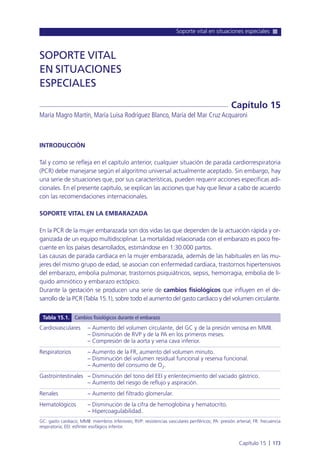 Soporte vital en situaciones especiales
Capítulo 15 l 173
INTRODUCCIÓN
Tal y como se refleja en el capítulo anterior, cualquier situación de parada cardiorrespiratoria
(PCR) debe manejarse según el algoritmo universal actualmente aceptado. Sin embargo, hay
una serie de situaciones que, por sus características, pueden requerir acciones específicas adi-
cionales. En el presente capítulo, se explican las acciones que hay que llevar a cabo de acuerdo
con las recomendaciones internacionales.
SOPORTE VITAL EN LA EMBARAZADA
En la PCR de la mujer embarazada son dos vidas las que dependen de la actuación rápida y or-
ganizada de un equipo multidisciplinar. La mortalidad relacionada con el embarazo es poco fre-
cuente en los países desarrollados, estimándose en 1:30.000 partos.
Las causas de parada cardiaca en la mujer embarazada, además de las habituales en las mu-
jeres del mismo grupo de edad, se asocian con enfermedad cardiaca, trastornos hipertensivos
del embarazo, embolia pulmonar, trastornos psiquiátricos, sepsis, hemorragia, embolia de lí-
quido amniótico y embarazo ectópico.
Durante la gestación se producen una serie de cambios fisiológicos que influyen en el de-
sarrollo de la PCR (Tabla 15.1), sobre todo el aumento del gasto cardiaco y del volumen circulante.
SOPORTE VITAL
EN SITUACIONES
ESPECIALES
María Magro Martín, María Luisa Rodríguez Blanco, María del Mar Cruz Acquaroni
Capítulo 15
Cardiovasculares – Aumento del volumen circulante, del GC y de la presión venosa en MMII.
– Disminución de RVP y de la PA en los primeros meses.
– Compresión de la aorta y vena cava inferior.
Respiratorios – Aumento de la FR, aumento del volumen minuto.
– Disminución del volumen residual funcional y reserva funcional.
– Aumento del consumo de O2.
Gastrointestinales – Disminución del tono del EEI y enlentecimiento del vaciado gástrico.
– Aumento del riesgo de reflujo y aspiración.
Renales – Aumento del filtrado glomerular.
Hematológicos – Disminución de la cifra de hemoglobina y hematocrito.
– Hipercoagulabilidad.
GC: gasto cardiaco; MMII: miembros inferiores; RVP: resistencias vasculares periféricos; PA: presión arterial; FR: frecuencia
respiratoria; EEI: esfínter esofágico inferior.
Tabla 15.1. Cambios fisiológicos durante el embarazo
 