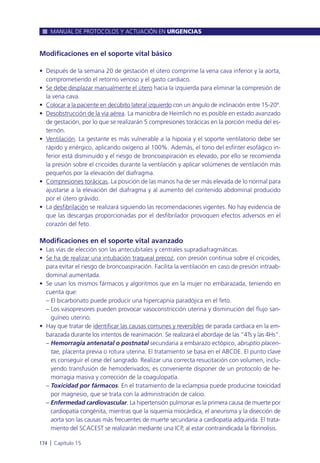 Modificaciones en el soporte vital básico
• Después de la semana 20 de gestación el útero comprime la vena cava inferior y la aorta,
comprometiendo el retorno venoso y el gasto cardiaco.
• Se debe desplazar manualmente el útero hacia la izquierda para eliminar la compresión de
la vena cava.
• Colocar a la paciente en decúbito lateral izquierdo con un ángulo de inclinación entre 15-20º.
• Desobstrucción de la vía aérea. La maniobra de Heimlich no es posible en estado avanzado
de gestación, por lo que se realizarán 5 compresiones torácicas en la porción media del es-
ternón.
• Ventilación. La gestante es más vulnerable a la hipoxia y el soporte ventilatorio debe ser
rápido y enérgico, aplicando oxígeno al 100%. Además, el tono del esfínter esofágico in-
ferior está disminuido y el riesgo de broncoaspiración es elevado, por ello se recomienda
la presión sobre el cricoides durante la ventilación y aplicar volúmenes de ventilación más
pequeños por la elevación del diafragma.
• Compresiones torácicas. La posición de las manos ha de ser más elevada de lo normal para
ajustarse a la elevación del diafragma y al aumento del contenido abdominal producido
por el útero grávido.
• La desfibrilación se realizará siguiendo las recomendaciones vigentes. No hay evidencia de
que las descargas proporcionadas por el desfibrilador provoquen efectos adversos en el
corazón del feto.
Modificaciones en el soporte vital avanzado
• Las vías de elección son las antecubitales y centrales supradiafragmáticas.
• Se ha de realizar una intubación traqueal precoz, con presión continua sobre el cricoides,
para evitar el riesgo de broncoaspiración. Facilita la ventilación en caso de presión intraab-
dominal aumentada.
• Se usan los mismos fármacos y algoritmos que en la mujer no embarazada, teniendo en
cuenta que:
– El bicarbonato puede producir una hipercapnia paradójica en el feto.
– Los vasopresores pueden provocar vasoconstricción uterina y disminución del flujo san-
guíneo uterino.
• Hay que tratar de identificar las causas comunes y reversibles de parada cardiaca en la em-
barazada durante los intentos de reanimación. Se realizará el abordaje de las “4Ts y las 4Hs”.
– Hemorragia antenatal o postnatal secundaria a embarazo ectópico, abruptio placen-
tae, placenta previa o rotura uterina. El tratamiento se basa en el ABCDE. El punto clave
es conseguir el cese del sangrado. Realizar una correcta resucitación con volumen, inclu-
yendo transfusión de hemoderivados; es conveniente disponer de un protocolo de he-
morragia masiva y corrección de la coagulopatía.
– Toxicidad por fármacos. En el tratamiento de la eclampsia puede producirse toxicidad
por magnesio, que se trata con la administración de calcio.
– Enfermedad cardiovascular. La hipertensión pulmonar es la primera causa de muerte por
cardiopatía congénita, mientras que la isquemia miocárdica, el aneurisma y la disección de
aorta son las causas más frecuentes de muerte secundaria a cardiopatía adquirida. El trata-
miento del SCACEST se realizarán mediante una ICP, al estar contraindicada la fibrinolisis.
MANUAL DE PROTOCOLOS Y ACTUACIÓN EN URGENCIAS
174 l Capítulo 15
 
