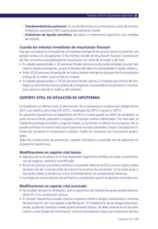 – Tromboembolismo pulmonar. El uso de fibrinolisis se contempla en casos de trombo-
embolismo pulmonar (TEP) masivo potencialmente mortal.
– Embolismo de líquido amniótico. No existe un tratamiento específico, sino medidas
de soporte.
Cuando los intentos inmediatos de resucitación fracasan
Hay que considerar la necesidad de una cesárea emergente tan pronto como se presente una
parada cardiaca en una gestante. Si los intentos iniciales de resucitación fracasan, la extracción
del feto aumenta la probabilidad de resucitación con éxito de la madre y del feto.
• En edades gestacionales < 20 semanas (fondo uterino a la altura del ombligo) no está indi-
cada la cesárea emergente, ya que el tamaño del útero no compromete el gasto cardiaco.
• Entre 20-23 semanas de gestación se indica cesárea emergente para permitir la resucitación
exitosa de la madre, pues el feto es inviable.
• En edades gestacionales Ն 24-25 semanas (fondo uterino a 2 traveses por encima del om-
bligo) se recomienda realizar cesárea de emergencia, si es posible en los primeros 5 minutos,
para salvar la vida de la madre y del neonato.
SOPORTE VITAL EN SITUACIÓN DE HIPOTERMIA
La hipotermia se define como la disminución de la temperatura corporal por debajo de los
35ºC y se clasifica como leve (35-32ºC), moderada (32-28ºC) o grave (< 28ºC).
En pacientes hipotérmicos el diagnóstico de PCR y muerte puede ser difícil de establecer, el
pulso se torna lento, pequeño e irregular y la tensión arterial indetectable. Por otro lado, la
hipotermia protege al cerebro y órganos vitales, al aumentar la tolerancia a la hipoxia. No se
puede confirmar la muerte hasta que el paciente se haya calentado o hayan fracasado los in-
tentos de aumentar la temperatura corporal. Puede ser necesaria una resucitación prolon-
gada.
Todos los fundamentos de prevención, soporte vital básico y avanzado son de aplicación en
el paciente hipotérmico.
Modificaciones en soporte vital básico
• Apertura de la vía aérea y si no hay respiración espontánea ventilar con altas concentracio-
nes de oxígeno, caliente y humidificado.
• Buscar el pulso en una arteria central o si es posible observar el ECG y buscar signos vitales
durante más de 1 minuto antes de concluir la ausencia de circulación. Si no existe pulso o
hay dudas sobre su presencia, iniciar inmediatamente las compresiones torácicas.
• Se emplea la misma relación de ventilación y compresión que en el paciente normotérmico.
Modificaciones en soporte vital avanzado
• No se debe retrasar la intubación, que en pacientes con hipotermia grave puede desenca-
denar FV, ni la canalización venosa.
• El corazón hipotérmico puede volverse arreactivo frente a drogas cardioactivas e intentos
de estimulación con marcapasos o desfibrilación. El metabolismo de las drogas está enlen-
tecido, pudiendo favorecer niveles potencialmente tóxicos. Se debe reservar el uso de adre-
nalina u otras drogas de reanimación, como la amiodarona, hasta que el paciente alcance
Soporte vital en situaciones especiales
Capítulo 15 l 175
 