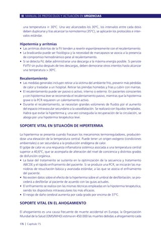 una temperatura Ն 30ºC. Una vez alcanzados los 30ºC, los intervalos entre cada dosis
deben duplicarse y tras alcanzar la normotermia (35ºC), se aplicarán los protocolos e inter-
valos estándar.
Hipotermia y arritmias
• Las arritmias distintas de la FV tienden a revertir espontáneamente con el recalentamiento.
• La bradicardia puede ser fisiológica y la necesidad de marcapasos se asocia a la presencia
de compromiso hemodinámico pese al recalentamiento.
• Si se detecta FV, debe administrarse una descarga a la máxima energía posible. Si persiste
FV/TV sin pulso después de tres descargas, deben demorarse otros intentos hasta alcanzar
una temperatura > 30ºC.
Recalentamiento
• Las medidas generales incluyen retirar a la víctima del ambiente frío, prevenir más pérdidas
de calor y trasladar a un hospital. Retirar las prendas húmedas y frías y cubrir con mantas.
• El recalentamiento puede ser pasivo o activo, interno o externo. En pacientes conscientes
y con hipotermia leve se recomienda el recalentamiento pasivo, mientras que la hipotermia
grave o la PCR requieren un calentamiento activo.
• Durante el recalentamiento, se necesitan grandes volúmenes de fluidos por el aumento
del espacio intravascular secundario a la vasodilatación. Se realizará con líquidos templados.
Habrá que evitar la hipertermia y, una vez conseguida la recuperación de la circulación, se
aboga por una hipotermia terapéutica leve.
SOPORTE VITAL EN SITUACIÓN DE HIPERTERMIA
La hipertermia se presenta cuando fracasan los mecanismos termorreguladores, producién-
dose una elevación de la temperatura central. Puede tener un origen exógeno (condiciones
ambientales) o ser secundaria a la producción endógena de calor.
El golpe de calor es una respuesta inflamatoria sistémica asociada a una temperatura central
superior a 40,6ºC, que se acompaña de alteración del nivel de conciencia y distintos grados
de disfunción orgánica.
• La base del tratamiento se sustenta en la optimización de la secuencia y tratamiento
ABCDE y el rápido enfriamiento del paciente. Si se produce una PCR, se iniciarán las ma-
niobras de resucitación básica y avanzada estándar, a las que se asocia el enfriamiento
del paciente.
• No existen datos sobre el efecto de la hipertermia sobre el umbral de desfibrilación; se pro-
cederá a desfibrilar al paciente de acuerdo con las guías actuales.
• El enfriamiento se realiza con las mismas técnicas empleadas en la hipotermia terapéutica,
siendo los dispositivos intravasculares los más eficaces.
• El riesgo de daño cerebral aumenta por cada grado por encima de 37ºC.
SOPORTE VITAL EN EL AHOGAMIENTO
El ahogamiento es una causa frecuente de muerte accidental en Europa; la Organización
Mundial de la Salud (OMS/WHO) estima en 450.000 las muertes debidas a ahogamiento cada
MANUAL DE PROTOCOLOS Y ACTUACIÓN EN URGENCIAS
176 l Capítulo 15
 