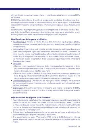 año, siendo más frecuente en varones jóvenes y estando asociado el alcohol en más del 70%
de los casos.
El ILCOR ha establecido una definición de ahogamiento, siendo éste definido como el dete-
rioro respiratorio resultante de la sumersión/inmersión en un medio líquido, quedando de-
nostados términos como ahogamiento seco y húmedo, activo y pasivo, el casi ahogado, entre
otros.
La consecuencia más importante y perjudicial del ahogamiento es la hipoxia, siendo la dura-
ción de la misma el factor pronóstico más importante, de modo que la oxigenación, la ven-
tilación y la perfusión deben ser restablecidas tan pronto como sea posible.
Modificaciones del soporte vital básico
• Rescate del agua. Retirar a la víctima del agua de la forma más rápida y segura posible,
tratando de minimizar los riesgos para los rescatadores y las víctimas e iniciar la resucitación
inmediatamente.
• La inmovilización cervical no está indicada, a menos que existan indicios de daño severo
como zambullida previa, signos de traumatismo o de intoxicación etílica. La incidencia de
lesión medular cervical en ahogados es baja y la inmovilización espinal puede retrasar el
rescate de la víctima y el inicio de la resucitación. Aunque exista sospecha de lesión cervical,
las víctimas sin pulso y en apnea han de ser sacadas del agua rápidamente, limitando la
flexo-extensión cervical.
• Ventilación.
– El primer y más importante tratamiento de las víctimas es aliviar la hipoxemia, es decir,
proporcionar oxigenación y ventilación lo antes posible. Inicialmente se dan cinco venti-
laciones de rescate, siendo más fácil boca-nariz.
– No es necesario aspirar la vía aérea, la mayoría de las víctimas aspiran una pequeña can-
tidad de agua y ésta es rápidamente absorbida y el intento de eliminar el agua de la vía
aérea mediante compresiones abdominales puede causar broncoaspiración.
• Compresiones torácicas. Una vez fuera del agua y si la víctima no respira hay que iniciar
las compresiones torácicas inmediatamente, en el agua pueden ser ineficaces (salvo por
personal entrenado).
• Desfibrilación. Si la víctima permanece inconsciente y no respira y se dispone de DESA,
aplicar el dispositivo tras secar el tórax de la víctima y administrar las descargas de acuerdo
a sus instrucciones.
Modificaciones del soporte vital avanzado
• Administrar oxígeno a alto flujo en las víctimas con respiración espontánea y considerar la
ventilación mecánica no invasiva o la presión positiva continua en la vía aérea. Considerar
la intubación traqueal cuando fracasan las medidas iniciales o hay disminución del nivel de
conciencia. Asegurar una correcta preoxigenación y emplear secuencias de inducción rá-
pidas para evitar la broncoaspiración.
• En inmersiones prolongadas puede producirse hipovolemia, por lo que se administran fluí-
dos intravenosos para asegurar una correcta resucitación.
• Si se asocia hipotermia severa (Tª corporal < 30ºC), limitar la desfibrilación a tres intentos
y evitar administrar fármacos intravenosos hasta que la temperatura corporal supere estos
niveles.
Soporte vital en situaciones especiales
Capítulo 15 l 177
 