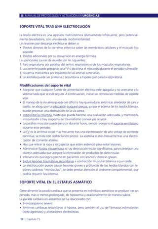 SOPORTE VITAL TRAS UNA ELECTROCUCIÓN
La lesión eléctrica es una agresión multisistémica relativamente infrecuente, pero potencial-
mente devastadora, con una elevada morbimortalidad.
Las lesiones por descarga eléctrica se deben a:
• Efectos directos de la corriente eléctrica sobre las membranas celulares y el músculo liso
vascular.
• Efectos adicionales por su conversión en energía térmica.
Las principales causas de muerte son las siguientes:
1. Paro respiratorio por parálisis del centro respiratorio o de los músculos respiratorios.
2. La corriente puede precipitar una FV si atraviesa el miocardio durante el periodo vulnerable.
3. Isquemia miocárdica por espasmo de las arterias coronarias.
4. La asistolia puede ser primaria o secundaria a hipoxia por parada respiratoria.
Modificaciones del soporte vital
• Asegurar que cualquier fuente de alimentación eléctrica esté apagada y no acercarse a la
víctima hasta que se esté seguro. A continuación, iniciar sin demora las medidas de soporte
vital.
• El manejo de la vía aérea puede ser difícil si hay quemaduras eléctricas alrededor de cara y
cuello; se aboga por la intubación traqueal precoz, ya que el edema de los tejidos blandos
puede provocar una obstrucción de la vía aérea.
• Inmovilizar la columna, hasta que pueda hacerse una evaluación adecuada, y mantenerla
inmovilizada si hay sospecha de traumatismo craneal y/o cervical.
• La parálisis muscular puede persistir durante horas, siendo necesario el soporte ventilatorio
durante este periodo.
• La FV es la arritmia inicial más frecuente tras una electrocución de alto voltaje de corriente
continua; se trata con desfibrilación precoz. La asistolia es más frecuente tras una electro-
cución de corriente alterna.
• Hay que retirar la ropa y los zapatos que estén ardiendo para evitar lesiones.
• Administrar fluidos intravenosos si hay destrucción tisular significativa, para conseguir una
diuresis adecuada que asegure la eliminación de productos de daño tisular.
• Intervención quirúrgica precoz en pacientes con lesiones térmicas graves.
• Excluir lesiones traumáticas secundarias a contracción muscular tetánica o por caída.
• La electrocución puede causar lesiones graves y profundas de los tejidos blandos con le-
siones cutáneas “minúsculas”; se debe prestar atención al síndrome compartimental, que
podría requerir fasciotomía.
SOPORTE VITAL EN EL ESTATUS ASMÁTICO
Generalmente la parada cardiaca que se presenta en individuos asmáticos se produce tras un
periodo, más o menos prolongado, de hipoxemia y ocasionalmente de manera súbita.
La parada cardiaca en asmáticos se ha relacionado con:
• Broncoespasmo severo.
• Arritmias cardiacas secundarias a hipoxia, pero también al uso de fármacos estimulantes
(beta-agonistas) y alteraciones electrolíticas.
MANUAL DE PROTOCOLOS Y ACTUACIÓN EN URGENCIAS
178 l Capítulo 15
 