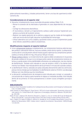 potencialmente reversibles y, tratadas precozmente, tienen una tasa de supervivencia relati-
vamente alta.
Consideraciones en el soporte vital
• Descartar inmediatamente causas reversibles de parada cardiaca (Tabla 15.3).
– Revisar la conexión de los electrodos al generador en casos dependientes de marcapa-
sos.
– Corregir las alteraciones electrolíticas.
– El neumotórax a tensión y el taponamiento cardiaco suelen provocar hipotensión pro-
gresiva y aumento de la presión venosa.
– Realizar una rápida reposición de la volemia y asegurar que los niveles de hemoglobina
estén por encima de los 8 g/dl; descartar la posibilidad de hemorragia.
– Utilizar adrenalina con sumo cuidado y ajustando la dosis, ya que la hipertensión puede
tener efectos catastróficos sobre la anastomosis.
Modificaciones respecto al soporte habitual
• Iniciar compresiones torácicas inmediatamente. Las compresiones torácicas externas pue-
den producir subluxación esternal, fracturas costales y lesión de los injertos. La observación
continua de la curva de presión arterial invasiva ayuda a optimizar las compresiones (presión
sistólica al menos de 80 mm Hg y frecuencia 100 por minuto).
• Masaje cardiaco interno. La re-esternotomía de urgencia debe considerarse en situaciones
de parada cardiaca en las que no se consigue pulso a pesar de compresiones torácicas ex-
ternas o cuando existen ritmos desfibrilables refractarios a la cardioversión, tras tres intentos
de desfibrilación. También está indicada en caso de asistolia o AESP, si los demás trata-
mientos han fallado. Está indicada dentro de los primeros 5 minutos de la parada cardiaca.
• La desfibrilación interna, realizada con palas colocadas directamente sobre los ventrículos,
precisa menos energía que la empleada en la desfibrilación externa (10-20 J). Las descargas
bifásicas son más efectivas que las monofásicas.
• La derivación cardiopulmonar de emergencia está indicada para corregir un sangrado o
una oclusión de un injerto o para mantener en reposo un miocardio aturdido. Está indicada
dentro de las primeras 72 horas postoperatorias si existen causas corregibles quirúrgica-
mente.
BIBLIOGRAFÍA
American Heart Association Guidelines for Cardiopulmonary Resuscitation and Emergency Cardiovascular
Care. Circulation 2010.
Julián Jiménez A, Parejo Miguez R, Troya García J. RCP en la mujer embarazada. Situaciones críticas en la
vida materna. En: Cañete Palomo ML. Urgencias en Ginecología y Obstetricia. Albacete: FISCAM 2007.
pp. 425-438.
Nolan JP, Soar J, Zideman DA, Biarent D, Bossaert LL, Deakin C, et al, en nombre del Grupo de Redacción
de las Guías del ERC. Guías para la Resucitación 2010 del Consejo Europeo de Resucitación (ERC).
Soar J, Deakin CD, Nolan JP, Abbas G, Alfonzo A, Handley AJ, et al. European Resuscitation Council Gui-
delines for Resuscitation 2005. Cardiac arrest in special circumstances. Resuscitation. 2005;67(Suppl
1):S135-S70.
MANUAL DE PROTOCOLOS Y ACTUACIÓN EN URGENCIAS
182 l Capítulo 15
 