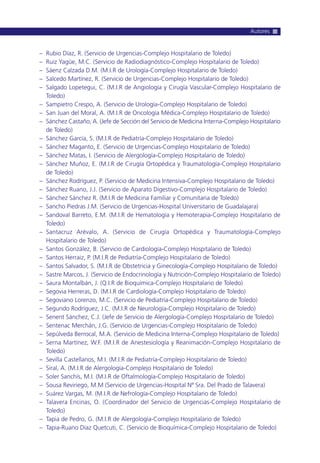 – Rubio Díaz, R. (Servicio de Urgencias-Complejo Hospitalario de Toledo)
– Ruiz Yagüe, M.C. (Servicio de Radiodiagnóstico-Complejo Hospitalario de Toledo)
– Sáenz Calzada D.M. (M.I.R de Urología-Complejo Hospitalario de Toledo)
– Salcedo Martínez, R. (Servicio de Urgencias-Complejo Hospitalario de Toledo)
– Salgado Lopetegui, C. (M.I.R de Angiología y Cirugía Vascular-Complejo Hospitalario de
Toledo)
– Sampietro Crespo, A. (Servicio de Urología-Complejo Hospitalario de Toledo)
– San Juan del Moral, A. (M.I.R de Oncología Médica-Complejo Hospitalario de Toledo)
– Sánchez Castaño, A. (Jefe de Sección del Servicio de Medicina Interna-Complejo Hospitalario
de Toledo)
– Sánchez García, S. (M.I.R de Pediatría-Complejo Hospitalario de Toledo)
– Sánchez Maganto, E. (Servicio de Urgencias-Complejo Hospitalario de Toledo)
– Sánchez Matas, I. (Servicio de Alergología-Complejo Hospitalario de Toledo)
– Sánchez Muñoz, E. (M.I.R de Cirugía Ortopédica y Traumatología-Complejo Hospitalario
de Toledo)
– Sánchez Rodríguez, P. (Servicio de Medicina Intensiva-Complejo Hospitalario de Toledo)
– Sánchez Ruano, J.J. (Servicio de Aparato Digestivo-Complejo Hospitalario de Toledo)
– Sánchez Sánchez R. (M.I.R de Medicina Familiar y Comunitaria de Toledo)
– Sancho Piedras J.M. (Servicio de Urgencias-Hospital Universitario de Guadalajara)
– Sandoval Barreto, E.M. (M.I.R de Hematología y Hemoterapia-Complejo Hospitalario de
Toledo)
– Santacruz Arévalo, A. (Servicio de Cirugía Ortopédica y Traumatología-Complejo
Hospitalario de Toledo)
– Santos González, B. (Servicio de Cardiología-Complejo Hospitalario de Toledo)
– Santos Herraiz, P. (M.I.R de Pediatría-Complejo Hospitalario de Toledo)
– Santos Salvador, S. (M.I.R de Obstetricia y Ginecología-Complejo Hospitalario de Toledo)
– Sastre Marcos, J. (Servicio de Endocrinología y Nutrición-Complejo Hospitalario de Toledo)
– Saura Montalbán, J. (Q.I.R de Bioquímica-Complejo Hospitalario de Toledo)
– Segovia Herreras, D. (M.I.R de Cardiología-Complejo Hospitalario de Toledo)
– Segoviano Lorenzo, M.C. (Servicio de Pediatría-Complejo Hospitalario de Toledo)
– Segundo Rodríguez, J.C. (M.I.R de Neurología-Complejo Hospitalario de Toledo)
– Senent Sánchez, C.J. (Jefe de Servicio de Alergología-Complejo Hospitalario de Toledo)
– Sentenac Merchán, J.G. (Servicio de Urgencias-Complejo Hospitalario de Toledo)
– Sepúlveda Berrocal, M.A. (Servicio de Medicina Interna-Complejo Hospitalario de Toledo)
– Serna Martínez, W.F. (M.I.R de Anestesiología y Reanimación-Complejo Hospitalario de
Toledo)
– Sevilla Castellanos, M.I. (M.I.R de Pediatría-Complejo Hospitalario de Toledo)
– Siral, A. (M.I.R de Alergología-Complejo Hospitalario de Toledo)
– Soler Sanchís, M.I. (M.I.R de Oftalmología-Complejo Hospitalario de Toledo)
– Sousa Reviriego, M.M (Servicio de Urgencias-Hospital Nª Sra. Del Prado de Talavera)
– Suárez Vargas, M. (M.I.R de Nefrología-Complejo Hospitalario de Toledo)
– Talavera Encinas, O. (Coordinador del Servicio de Urgencias-Complejo Hospitalario de
Toledo)
– Tapia de Pedro, G. (M.I.R de Alergología-Complejo Hospitalario de Toledo)
– Tapia-Ruano Díaz Quetcuti, C. (Servicio de Bioquímica-Complejo Hospitalario de Toledo)
Autores
 