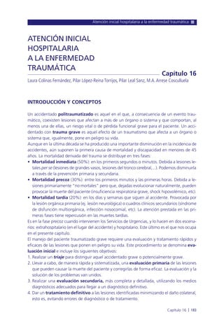 Atención inicial hospitalaria a la enfermedad traumática
Capítulo 16 l 183
INTRODUCCIÓN Y CONCEPTOS
Un accidentado politraumatizado es aquel en el que, a consecuencia de un evento trau-
mático, coexisten lesiones que afectan a más de un órgano o sistema y que comportan, al
menos una de ellas, un riesgo vital o de pérdida funcional grave para el paciente. Un acci-
dentado con trauma grave es aquel efecto de un traumatismo que afecta a un órgano o
sistema que, igualmente, pone en peligro su vida.
Aunque en la última década se ha producido una importante disminución en la incidencia de
accidentes, aún suponen la primera causa de mortalidad y discapacidad en menores de 45
años. La mortalidad derivada del trauma se distribuye en tres fases:
• Mortalidad inmediata (50%): en los primeros segundos o minutos. Debida a lesiones le-
tales per se (lesiones de grandes vasos, lesiones del tronco cerebral,...). Podemos disminuirla
a través de la prevención primaria y secundaria.
• Mortalidad precoz (30%): entre los primeros minutos y las primeras horas. Debida a le-
siones primariamente “no mortales” pero que, dejadas evolucionar naturalmente, pueden
provocar la muerte del paciente (insuficiencia respiratoria grave, shock hipovolémico, etc).
• Mortalidad tardía (20%): en los días y semanas que siguen al accidente. Provocada por
la lesión orgánica primaria (ej. lesión neurológica) o cuadros clínicos secundarios (síndrome
de disfunción multiorgánica, infección nosocomial, etc). La atención prestada en las pri-
meras fases tiene repercusión en las muertes tardías.
Es en la fase precoz cuando intervienen los Servicios de Urgencias, y lo hacen en dos escena-
rios: extrahospitalario (en el lugar del accidente) y hospitalario. Este último es el que nos ocupa
en el presente capítulo.
El manejo del paciente traumatizado grave requiere una evaluación y tratamiento rápidos y
eficaces de las lesiones que ponen en peligro su vida. Este procedimiento se denomina eva-
luación inicial e incluye los siguientes objetivos:
1. Realizar un triaje para distinguir aquel accidentado grave o potencialmente grave.
2. Llevar a cabo, de manera rápida y sistematizada, una evaluación primaria de las lesiones
que pueden causar la muerte del paciente y corregirlas de forma eficaz. La evaluación y la
solución de los problemas van unidos.
3. Realizar una evaluación secundaria, más completa y detallada, utilizando los medios
diagnósticos adecuados para llegar a un diagnóstico definitivo.
4. Dar un tratamiento definitivo a las lesiones identificadas minimizando el daño colateral,
esto es, evitando errores de diagnóstico o de tratamiento.
ATENCIÓN INICIAL
HOSPITALARIA
A LA ENFERMEDAD
TRAUMÁTICA
Laura Colinas Fernández, Pilar López-Reina Torrijos, Pilar Leal Sanz, M.A.Arrese Cosculluela
Capítulo 16
 