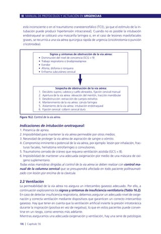 está inconsciente o en el traumatismo craneoencefálico (TCE), ya que el estímulo de la in-
tubación puede producir hipertensión intracraneal]. Cuando no es posible la intubación
endotraqueal se colocará una mascarilla laríngea o, en el caso de lesiones maxilofaciales
graves, se recurrirá a una vía aérea quirúrgica rápida de urgencia (cricotirotomía o punción
cricotiroidea).
Indicaciones de intubación orotraqueal:
1. Presencia de apnea.
2. Imposibilidad para mantener la vía aérea permeable por otros medios.
3. Necesidad de proteger la vía aérea de aspiración de sangre o vómito.
4. Compromiso inminente o potencial de la vía aérea, por ejemplo: lesión por inhalación, frac-
turas faciales, hematoma retrofaríngeo o convulsiones.
5. Traumatismo cerrado de cráneo que requiera ventilación asistida (GCS < 8).
6. Imposibilidad de mantener una adecuada oxigenación por medio de una máscara de oxí-
geno suplementario.
Todas estas maniobras dirigidas al control de la vía aérea se deben realizar con control ma-
nual de la columna cervical que se presupondrá afectada en todo paciente politraumati-
zado con lesión por encima de la clavícula.
2.2 Ventilación
La permeabilidad de la vía aérea no asegura un intercambio gaseoso adecuado. Por ello, a
continuación exploraremos los signos y síntomas de insuficiencia ventilatoria (Tabla 16.2).
En caso de detectar insuficiencia respiratoria, debemos asegurar un adecuado nivel de oxige-
nación y correcta ventilación mediante dispositivos que garanticen un correcto intercambio
gaseoso. Hay que tener en cuenta que la ventilación artificial invierte la presión intratorácica
durante la inspiración (positiva en vez de negativa), lo que en estos pacientes puede conver-
tirse en un riesgo, como veremos más adelante.
Mientras aseguramos una adecuada oxigenación y ventilación, hay una serie de patologías
MANUAL DE PROTOCOLOS Y ACTUACIÓN EN URGENCIAS
186 l Capítulo 16
Figura 16.2. Control de la vía aérea.
Sospecha de obstrucción de la vía aérea:
1. Decúbito supino, cabeza y cuello alineados, fijación cervical manual
2. Apertura de la vía aérea: elevación del mentón, tracción mandibular
3. Desobstrucción: extracción de cuerpos extraños
4. Mantenimiento de la vía aérea: cánula faríngea
5. Aislamiento de la vía aérea: intubación endotraqueal
6. Fijación cervical: collarín cervical duro
Signos y síntomas de obstrucción de la vía aérea:
• Disminución del nivel de conciencia (SCG < 9)
• Trabajo respiratorio o bradipnea/apnea
• Estridor
• Afonía, disfonía o ronquera
• Enfisema subcutáneo cervical
 