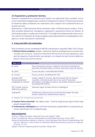 2.5 Exposición y protección térmica
Desvestir completamente al paciente para facilitar una exploración física completa, tras lo
cual es importante protegerlo para mantener la temperatura corporal. El esfuerzo por prevenir
la hipotermia debe considerarse tan importante como cualquier otro componente de la va-
loración primaria.
Realizaremos: 1) Monitorización de las constantes vitales. 2) Monitorización cardiaca. 3) Ana-
lítica completa (bioquímica, hemograma, coagulación y gasometría arterial con lactato). 4)
Solicitud de pruebas cruzadas para transfusión. 5) Sondaje vesical (descartando antes una ro-
tura uretral). 6) Colocación de sonda nasogástrica para descomprimir la cavidad gástrica (oro-
gástrica si existe traumatismo máxilofacial).
3. EVALUACIÓN SECUNDARIA
Sólo se realizará una vez completado el ABCDE y reevaluada su respuesta (Tabla 16.6). Incluye:
1. Historia clínica completa: alergias, medicación habitual, patología previa y eventos rela-
cionados con el trauma. Conocer el mecanismo del trauma es de vital importancia, pues
permite sospechar el tipo de lesión, por ejemplo: si el impacto ha sido frontal se debe sos-
pechar fractura de columna cervical.
2. Examen físico minucioso “de cabeza a pies”. Existe el riesgo de que alguna lesión haya
pasado desapercibida.
3. Evaluaciones radiológicas que confirmen las lesiones sospechadas en la evaluación pri-
maria o identifiquen las no diagnosticadas.
BIBLIOGRAFÍA
American College of Surgeons. Advanced Trauma Life Support®. 2008.
Arrese Cosculluela MA. Atención prehospitalaria a la enfermedad traumática. Fiscam; 2007.
Manejo inicial del politraumatizado en Urgencias. Sancho Rodríguez Villar, Alfonso Canabal Berlanga, Pilar
Leal Sanz. Manual. En: Julián Jiménez A, coordinador. Manual de protocolos y actuación en Urgencias,
3ª ed. pp. 171-177.
Sabaté A. Atención integral al paciente traumático. Marge; 2013.
Atención inicial hospitalaria a la enfermedad traumática
Capítulo 16 l 191
Rx. tórax
Rx. pelvis
Rx. cervical
Ecografía FAST
(focused abdominal
sonography for trauma)
TAC (craneal, torácico,
abdominal y pélvico)
Angiografía
Pleura (hemo/neumotórax), mediastino (hemo/neumomediastino),
pericardio (hemopericardio) y enfisema subcutáneo (signo de alarma).
Fractura de pelvis. Sensibilidad del 50-60%.
Fractura cervical. Sensibilidad del 70%.
Simple y rápido (5 minutos). Identifica líquido libre (no lesiones
viscerales), centrando la atención en las cuatro P (pericardio,
perihepático, periesplénico y pelvis), que pueden ampliarse a pleura.
Sensibilidad del 50-95%.
Indicación según los datos clínicos ± radiológicos.
Embolización selectiva para el control de hemorragias de origen
torácico, abdominal, retroperitoneal y pélvico.
Tabla 16.6. Reconocimiento secundario
Rx: radiografía; TAC: tomografía axial computerizada.
 