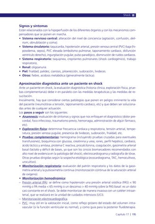 Signos y síntomas
Están relacionados con la hipoperfusión de los diferentes órganos y con los mecanismos com-
pensadores que se ponen en marcha.
• Sistema nervioso central: alteración del nivel de conciencia (agitación, confusión, deli-
rium, obnubilación y coma).
• Sistema circulatorio: taquicardia, hipotensión arterial, presión venosa central (PVC) baja (hi-
povolemia, sepsis), PVC elevada (embolismo pulmonar, taponamiento cardiaco, disfunción
ventrículo derecho), ingurgitación yugular, pulso paradójico, disminución de ruidos cardiacos.
• Sistema respiratorio: taquipnea, crepitantes pulmonares (shock cardiogénico), trabajo
respiratorio.
• Renal: oligoanuria.
• Piel: frialdad, palidez, cianosis, piloerección, sudoración, livideces.
• Otros: fiebre, acidosis metabólica (generalmente láctica).
Aproximación diagnóstica ante un paciente en shock
Ante un paciente en shock, la evaluación diagnóstica (historia clínica, exploración física, prue-
bas complementarias) debe ir en paralelo con las medidas terapéuticas y las medidas de re-
sucitación.
Inicialmente, hay que considerar ciertas patologías que ponen en peligro inminente la vida
del paciente (neumotórax a tensión, taponamiento cardiaco, etc) y que deben ser soluciona-
das antes de cualquier actuación.
Los pasos a seguir son los siguientes:
• Anamnesis: evaluación de síntomas y signos que nos enfoquen el diagnóstico (dolor pre-
cordial, foco infeccioso, traumatismo previo, hemorragia, administración de algún fármaco,
etc).
• Exploración física: determinar frecuencia cardiaca y respiratoria, tensión arterial, tempe-
ratura, presión venosa yugular, presencia de livideces, sudoración, frialdad, etc.
• Pruebas complementarias: hemograma (incluyendo pruebas cruzadas para eventuales
transfusiones), bioquímica con glucosa, creatinina y urea, iones, perfil hepático, cardiaco,
ácido láctico y amilasa, proteína C reactiva, procalcitonina, coagulación, gasometría arterial
basal (lactato y déficit de bases, ya que son los únicos biomarcadores recomendados con
alto nivel de evidencia en la patología del shock), electrocardiograma y radiografía de tórax.
Otras pruebas dirigidas según la sospecha etiológica (ecocardiograma, TAC, hemocultivos,
urocultivo).
• Monitorización respiratoria: evaluación del patrón respiratorio y los datos de la gaso-
metría arterial y la pulsioximetría continua (monitorización continua de la saturación arterial
de oxígeno).
• Monitorización hemodinámica:
– Presión arterial (PA): se define como hipotensión una presión arterial sistólica (PAS) < 90
mmHg o PA media < 65 mmHg o un descenso > 40 mmHg sobre la PAS basal: es un dato
casi constante en el shock. Se debe monitorizar de manera invasiva con un catéter intraar-
terial, que se realizará en la unidad de cuidados intensivos (UCI).
– Monitorización electrocardiográfica.
– PVC: muy útil en la valoración inicial, como reflejo grosero del estado del volumen intra-
vascular (si la función ventricular es normal), y como guía para la posterior fluidoterapia.
Shock
Capítulo 17 l 195
 