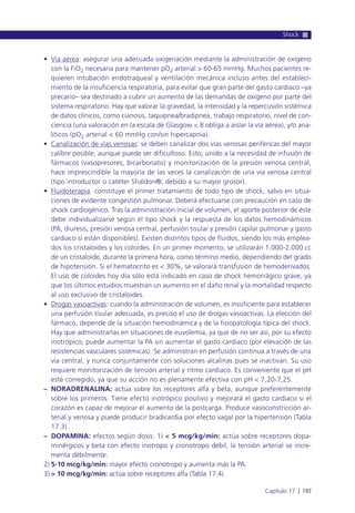 • Vía aérea: asegurar una adecuada oxigenación mediante la administración de oxígeno
con la FiO2 necesaria para mantener pO2 arterial > 60-65 mmHg. Muchos pacientes re-
quieren intubación endotraqueal y ventilación mecánica incluso antes del estableci-
miento de la insuficiencia respiratoria, para evitar que gran parte del gasto cardiaco –ya
precario– sea destinado a cubrir un aumento de las demandas de oxígeno por parte del
sistema respiratorio. Hay que valorar la gravedad, la intensidad y la repercusión sistémica
de datos clínicos, como cianosis, taquipnea/bradipnea, trabajo respiratorio, nivel de con-
ciencia (una valoración en la escala de Glasgow < 8 obliga a aislar la vía aérea), y/o ana-
líticos (pO2 arterial < 60 mmHg con/sin hipercapnia).
• Canalización de vías venosas: se deben canalizar dos vías venosas periféricas del mayor
calibre posible, aunque puede ser dificultoso. Esto, unido a la necesidad de infusión de
fármacos (vasopresores, bicarbonato) y monitorización de la presión venosa central,
hace imprescindible la mayoría de las veces la canalización de una vía venosa central
(tipo introductor o catéter Shaldon®, debido a su mayor grosor).
• Fluidoterapia: constituye el primer tratamiento de todo tipo de shock, salvo en situa-
ciones de evidente congestión pulmonar. Deberá efectuarse con precaución en caso de
shock cardiogénico. Tras la administración inicial de volumen, el aporte posterior de éste
debe individualizarse según el tipo shock y la respuesta de los datos hemodinámicos
(PA, diuresis, presión venosa central, perfusión tisular y presión capilar pulmonar y gasto
cardiaco si están disponibles). Existen distintos tipos de fluidos, siendo los más emplea-
dos los cristaloides y los coloides. En un primer momento, se utilizarán 1.000-2.000 cc
de un cristaloide, durante la primera hora, como término medio, dependiendo del grado
de hipotensión. Si el hematocrito es < 30%, se valorará transfusión de hemoderivados.
El uso de coloides hoy día sólo está indicado en caso de shock hemorrágico grave, ya
que los últimos estudios muestran un aumento en el daño renal y la mortalidad respecto
al uso exclusivo de cristaloides.
• Drogas vasoactivas: cuando la administración de volumen, es insuficiente para establecer
una perfusión tisular adecuada, es preciso el uso de drogas vasoactivas. La elección del
fármaco, depende de la situación hemodinámica y de la fisiopatología típica del shock.
Hay que administrarlas en situaciones de euvolemia, ya que de no ser así, por su efecto
inotrópico, puede aumentar la PA sin aumentar el gasto cardiaco (por elevación de las
resistencias vasculares sistémicas). Se administran en perfusión continua a través de una
vía central, y nunca conjuntamente con soluciones alcalinas pues se inactivan. Su uso
requiere monitorización de tensión arterial y ritmo cardiaco. Es conveniente que el pH
esté corregido, ya que su acción no es plenamente efectiva con pH < 7,20-7,25.
– NORADRENALINA: actúa sobre los receptores alfa y beta, aunque preferentemente
sobre los primeros. Tiene efecto inotrópico positivo y mejorará el gasto cardiaco si el
corazón es capaz de mejorar el aumento de la postcarga. Produce vasoconstricción ar-
terial y venosa y puede producir bradicardia por efecto vagal por la hipertensión (Tabla
17.3).
– DOPAMINA: efectos según dosis: 1) < 5 mcg/kg/min: actúa sobre receptores dopa-
minérgicos y beta con efecto inotropo y cronotropo débil, la tensión arterial se incre-
menta débilmente.
2) 5-10 mcg/kg/min: mayor efecto cronotropo y aumenta más la PA.
3) > 10 mcg/kg/min: actúa sobre receptores alfa (Tabla 17.4).
Shock
Capítulo 17 l 197
 