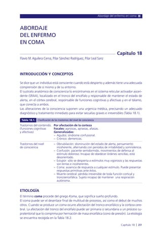 Abordaje del enfermo en coma
Capítulo 18 l 201
INTRODUCCIÓN Y CONCEPTOS
Se dice que un individuo está consciente cuando está despierto y además tiene una adecuada
comprensión de sí mismo y de su entorno.
El sustrato anatómico de consciencia lo encontramos en el sistema reticular activador ascen-
dente (SRAA), localizado en el tronco del encéfalo y responsable de mantener el estado de
alerta, en el córtex cerebral, responsable de funciones cognitivas y afectivas y en el tálamo,
que conecta a ambos.
Las alteraciones de la consciencia suponen una urgencia médica, precisando un adecuado
diagnóstico y tratamiento inmediato para evitar secuelas graves e irreversibles (Tabla 18.1).
ETIOLOGÍA
El término coma procede del griego Koma, que significa sueño profundo.
El coma puede ser el desenlace final de multitud de procesos, así como el debut de muchos
otros. Cuando se produce un coma ocurre afectación del tronco encefálico y la corteza cere-
bral. La afectación del tronco del encéfalo puede ser primaria o secundaria a un proceso su-
pratentorial que lo comprima por herniación de masa encefálica (cono de presión). La etiología
se encuentra recogida en la Tabla 18.2.
ABORDAJE
DEL ENFERMO
EN COMA
Flavio M.Aguilera Cerna, Pilar Sánchez Rodríguez, Pilar Leal Sanz
Capítulo 18
Trastornos del contenido.
(funciones cognitivas
y afectivas)
Trastornos del nivel
de consciencia
Por afectación de la corteza
Focales: agnosias, apraxias, afasias.
Generalizadas:
– Agudos: síndrome confusional.
– Crónico: demencias.
– Obnubilación: disminución del estado de alerta, pensamiento
incoherente, alternando con periodos de irritabilidad y somnolencia.
– Confusión: paciente semidormido, movimientos de defensa al
estímulo doloroso. Incapaz de obedecer órdenes sencillas; está
desorientado.
– Estupor: sólo se despierta a estímulos muy vigorosos y las respuestas
son lentas e incoherentes.
– Coma: ausencia de respuesta a cualquier estímulo. Puede presentar
respuestas primitivas ante éstos.
– Muerte cerebral: pérdida irreversible de toda función cortical y
troncoencefálica. Sujeto incapaz de mantener una respiración
autónoma.
Tabla 18.1. Clasificación de los trastornos del nivel de consciencia
 