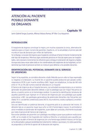 Atención al paciente posible donante de órganos
Capítulo 19 l 209
INTRODUCCIÓN
El trasplante de órganos constituye la mejor y, en muchas ocasiones la única, alternativa te-
rapéutica para un buen número de pacientes. España es, en la actualidad, el primer país del
mundo en tasa de donación por millón de habitantes.
Sin embargo, la escasez de órganos para trasplante constituye el factor limitante fundamental de
este tipo de terapéutica. Mientras sigan existiendo personas en lista de espera para ser trasplan-
tados, será necesario incrementar los esfuerzos para conseguir la donación de órganos y tejidos.
Aunque esta tarea recae sobre todo en los coordinadores de trasplantes de los hospitales, es fun-
damental que todo el personal sanitario se involucre para detectar a los posibles donantes.
IDENTIFICACIÓN DEL POTENCIAL DONANTE EN EL SERVICIO
DE URGENCIAS
Según la ley española, se considera donante a todo fallecido que en vida no haya expresado
su negativa a la donación. La muerte de un paciente puede producirse por parada cardio-
rrespiratoria (PCR) o por muerte encefálica (ME). Según las estadísticas, la tasa de ME está
entre el 1% al 3% del número total de fallecidos en un hospital.
El Servicio de Urgencias de un hospital terciario, con actividad neuroquirúrgica, es un servicio
generador de potenciales donantes debido a que la patología que con mayor frecuencia se
deriva a nuestro centro es la hemorragia cerebral. Es esencial la identificación temprana de
aquellos pacientes que ingresan en el Servicio de Urgencias por una patología que puede
evolucionar a ME. Las patologías generadoras de potenciales donantes más frecuentes son
(Tabla 19.1): accidentes cerebrovasculares (ACV); traumatismos; estatus epiléptico; encefalo-
patía anóxica.
Una vez identificado un potencial donante, el siguiente paso es la valoración del mismo. El
donante tipo es un paciente mayor que sufre un ACV hemorrágico masivo. Es primordial el
aviso inmediato al coordinador de trasplantes, quien debe ser conocido y fácilmente localizado
por todo el personal del Servicio de Urgencias.
Para evitar pérdidas de pacientes con patología neurológica grave que pudieran evolucionar
a ME, se ha creado en los hospitales de Castilla-La Mancha un protocolo para aquellos pa-
cientes que acuden al Servicio de Urgencias con una hemorragia cerebral masiva y en los que
se ha descartado cualquier posibilidad de tratamiento médico o quirúrgico. En estos pacientes,
se propondrá a la familia la opción de la donación de órganos.
ATENCIÓN AL PACIENTE
POSIBLE DONANTE
DE ÓRGANOS
Lenin Gabriel Vargas Guamán,Alfonso Velasco Ramos, Mª Mar Cruz Acquaroni
Capítulo 19
 