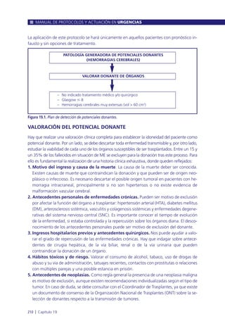 La aplicación de este protocolo se hará únicamente en aquellos pacientes con pronóstico in-
fausto y sin opciones de tratamiento.
VALORACIÓN DEL POTENCIAL DONANTE
Hay que realizar una valoración clínica completa para establecer la idoneidad del paciente como
potencial donante. Por un lado, se debe descartar toda enfermedad transmisible y, por otro lado,
estudiar la viabilidad de cada uno de los órganos susceptibles de ser trasplantados. Entre un 15 y
un 35% de los fallecidos en situación de ME se excluyen para la donación tras este proceso. Para
ello es fundamental la realización de una historia clínica exhaustiva, donde queden reflejados:
1. Motivo del ingreso y causa de la muerte. La causa de la muerte deber ser conocida.
Existen causas de muerte que contraindican la donación y que pueden ser de origen neo-
plásico o infeccioso. Es necesario descartar el posible origen tumoral en pacientes con he-
morragia intracraneal, principalmente si no son hipertensos o no existe evidencia de
malformación vascular cerebral.
2. Antecedentes personales de enfermedades crónicas. Pueden ser motivo de exclusión
por afectar la función del órgano a trasplantar: hipertensión arterial (HTA), diabetes mellitus
(DM), arterosclerosis sistémica, vasculitis y colagenosis sistémicas y enfermedades degene-
rativas del sistema nervioso central (SNC). Es importante conocer el tiempo de evolución
de la enfermedad, si estaba controlada y la repercusión sobre los órganos diana. El desco-
nocimiento de los antecedentes personales puede ser motivo de exclusión del donante.
3. Ingresos hospitalarios previos y antecedentes quirúrgicos. Nos puede ayudar a valo-
rar el grado de repercusión de las enfermedades crónicas. Hay que indagar sobre antece-
dentes de cirugía hepática, de la vía biliar, renal o de la vía urinaria que pueden
contraindicar la donación de un órgano.
4. Hábitos tóxicos y de riesgo. Valorar el consumo de alcohol, tabaco, uso de drogas de
abuso y su vía de administración, tatuajes recientes, contactos con prostitutas o relaciones
con múltiples parejas y una posible estancia en prisión.
5. Antecedentes de neoplasias. Como regla general la presencia de una neoplasia maligna
es motivo de exclusión, aunque existen recomendaciones individualizadas según el tipo de
tumor. En caso de duda, se debe consultar con el Coordinador de Trasplantes, ya que existe
un documento de consenso de la Organización Nacional de Trasplantes (ONT) sobre la se-
lección de donantes respecto a la transmisión de tumores.
MANUAL DE PROTOCOLOS Y ACTUACIÓN EN URGENCIAS
210 l Capítulo 19
Figura 19.1. Plan de detección de potenciales donantes.
– No indicado tratamiento médico y/o quirúrgico
– Glasgow Յ 8
– Hemorragias cerebrales muy extensas (vol > 60 cm3)
PATOLOGÍA GENERADORA DE POTENCIALES DONANTES
(HEMORRAGIAS CEREBRALES)
VALORAR DONANTE DE ÓRGANOS
 