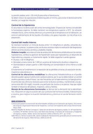 La presión plateau será < 30 cmH2O para evitar el barotrauma.
Se deben reducir las aspiraciones endobronquiales al mínimo, para evitar el desreclutamiento
alveolar y el riesgo de infección.
Control de la hipotermia
Es secundaria a la destrucción del centro termorregulador. Empeora de manera considerable
la homeostasis orgánica. Se debe mantener una temperatura superior a 35ºC. Se utilizarán
métodos físicos, como mantas eléctricas y el aumento de la temperatura en la habitación, así
como el calentamiento de los líquidos infundidos y los gases inspirados. Lo más eficaz es la
prevención.
Control del medio interno
Se intentará mantener un ritmo de diuresis entre 1-3 ml/kg/hora en adultos, utilizando diu-
réticos si es preciso. La presencia de una diuresis excesiva implica la realización del diagnóstico
diferencial entre diuresis osmótica y diabetes insípida.
Diabetes insípida: secundaria al cese de producción de hormona antidiurética en los centros
hipotalámicos; conlleva la aparición de hipotensión severa por hipovolemia y el desarrollo de
hipernatremia y requiere un tratamiento rápido. Se debe sospechar cuando aparece:
• Diuresis > de 4 ml/kg/hora.
• Densidad urinaria menor de 1.005 en ausencia de tratamiento diurético o dopamina.
• Osmolaridad en sangre superior a 300 mOsm/kg con osmolaridad en orina inferior a la del
plasma.
El tratamiento se fundamenta en la reposición de las pérdidas urinarias y la asociación de des-
mopresina subcutánea o iv.
Control de las alteraciones metabólicas: las alteraciones hidroelectrolíticas en el posible
donante pueden agravar la disfunción cardiocirculatoria, por lo que se debe realizar un control
analítico periódico (cada 4 horas). Las más frecuentes son la hipernatremia y la hiperglucemia.
El control de esta última es necesario para evitar la diuresis osmótica, manteniendo una glu-
cemia entre 80-120 mg/dl, iniciando una perfusión de insulina si es preciso. Hay que vigilar
también el descenso del potasio, magnesio, calcio y fósforo.
Manejo de las alteraciones hormonales: se derivan de la afectación de la adenohipó-
fisis. Requieren en alguna ocasión del uso sustitutivo de hormona tiroidea, hidrocortisona
e insulina, para mejorar la situación hemodinámica y disminuir el uso de fármacos inotró-
picos.
BIBLIOGRAFÍA
Criterios para prevenir la transmisión de enfermedades neoplásicas en la donación de órganos. Documento
de consenso. Organización Nacional de Trasplantes. Comisión de Trasplantes del Consejo Interterritorial.
Mayo 2006.
Martínez Migallón M, Muñoz Camargo JC. Detección de donantes de órganos y tejidos. En: Mª José Sánchez
Carretero, Mª del Mar Sánchez Soria, José María Díaz Borrego. El proceso de la Donación y Trasplantes
de órganos y tejidos. Toledo: Servicio de Salud de Castilla La Mancha; 2011. pp. 51-62.
Seller-Pérez G, Herrera Gutiérrez ME, Lebrón Gallardo M. Planteamientos generales para el mantenimiento
del donante de órganos. Med Intensiva. 2009;33:235-42.
MANUAL DE PROTOCOLOS Y ACTUACIÓN EN URGENCIAS
214 l Capítulo 19
 