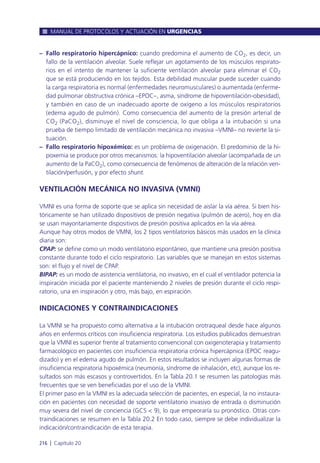 – Fallo respiratorio hipercápnico: cuando predomina el aumento de CO2, es decir, un
fallo de la ventilación alveolar. Suele reflejar un agotamiento de los músculos respirato-
rios en el intento de mantener la suficiente ventilación alveolar para eliminar el CO2
que se está produciendo en los tejidos. Esta debilidad muscular puede suceder cuando
la carga respiratoria es normal (enfermedades neuromusculares) o aumentada (enferme-
dad pulmonar obstructiva crónica –EPOC–, asma, síndrome de hipoventilación-obesidad),
y también en caso de un inadecuado aporte de oxígeno a los músculos respiratorios
(edema agudo de pulmón). Como consecuencia del aumento de la presión arterial de
CO2 (PaCO2), disminuye el nivel de consciencia, lo que obliga a la intubación si una
prueba de tiempo limitado de ventilación mecánica no invasiva –VMNI– no revierte la si-
tuación.
– Fallo respiratorio hipoxémico: es un problema de oxigenación. El predominio de la hi-
poxemia se produce por otros mecanismos: la hipoventilación alveolar (acompañada de un
aumento de la PaCO2), como consecuencia de fenómenos de alteración de la relación ven-
tilación/perfusión, y por efecto shunt.
VENTILACIÓN MECÁNICA NO INVASIVA (VMNI)
VMNI es una forma de soporte que se aplica sin necesidad de aislar la vía aérea. Si bien his-
tóricamente se han utilizado dispositivos de presión negativa (pulmón de acero), hoy en día
se usan mayoritariamente dispositivos de presión positiva aplicados en la vía aérea.
Aunque hay otros modos de VMNI, los 2 tipos ventilatorios básicos más usados en la clínica
diaria son:
CPAP: se define como un modo ventilatorio espontáneo, que mantiene una presión positiva
constante durante todo el ciclo respiratorio. Las variables que se manejan en estos sistemas
son: el flujo y el nivel de CPAP.
BIPAP: es un modo de asistencia ventilatoria, no invasivo, en el cual el ventilador potencia la
inspiración iniciada por el paciente manteniendo 2 niveles de presión durante el ciclo respi-
ratorio, una en inspiración y otro, más bajo, en espiración.
INDICACIONES Y CONTRAINDICACIONES
La VMNI se ha propuesto como alternativa a la intubación orotraqueal desde hace algunos
años en enfermos críticos con insuficiencia respiratoria. Los estudios publicados demuestran
que la VMNI es superior frente al tratamiento convencional con oxigenoterapia y tratamiento
farmacológico en pacientes con insuficiencia respiratoria crónica hipercápnica (EPOC reagu-
dizado) y en el edema agudo de pulmón. En estos resultados se incluyen algunas formas de
insuficiencia respiratoria hipoxémica (neumonía, síndrome de inhalación, etc), aunque los re-
sultados son más escasos y controvertidos. En la Tabla 20.1 se resumen las patologías más
frecuentes que se ven beneficiadas por el uso de la VMNI.
El primer paso en la VMNI es la adecuada selección de pacientes, en especial, la no instaura-
ción en pacientes con necesidad de soporte ventilatorio invasivo de entrada o disminución
muy severa del nivel de conciencia (GCS < 9), lo que empeoraría su pronóstico. Otras con-
traindicaciones se resumen en la Tabla 20.2 En todo caso, siempre se debe individualizar la
indicación/contraindicación de esta terapia.
MANUAL DE PROTOCOLOS Y ACTUACIÓN EN URGENCIAS
216 l Capítulo 20
 