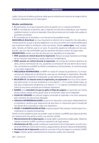 usado, incluso en el edema pulmonar, dado que así reducimos el consumo de oxígeno de los
músculos respiratorios aún sin hipercapnia.
Modos ventilatorios
• S: espontáneo, en el que el paciente activa el soporte con su impulso ventilatorio.
• S/T: es activado por el paciente, pero si baja de una frecuencia respiratoria, que nosotros
predeterminamos, lo activa el respirador. Estos dos primeros son los modos más usados en
pacientes conscientes.
• T: controlado por el ventilador a una frecuencia fija predeterminada.
MASCARILLA (Interface): es muy importante la elección de la mascarilla más adecuada a
nuestro paciente, ya que su buena adaptación a la cara y el confort son imprescindibles para
que el paciente tolere la ventilación y ésta sea exitosa. Existen varios tipos: nasal, nasobu-
cales, faciales y el Helmet, que es un casco. En pacientes agudos las indicadas son las naso-
bucales, que son más confortables para los pacientes disneicos y evitan las fugas orales.
PARÁMETROS: existen una serie de ellos que son regulables en el respirador:
• IPAP: presión en cmH2O durante la inspiración. Reduce la carga inspiratoria y la fatiga
de los músculos respiratorios y ayuda a disminuir la hipercapnia.
• EPAP: presión en cmH2O durante la espiración. Se encarga de mantener abierta la vía
aérea, evita la reinhalación de CO2 ayudando a la renovación del aire dentro de la masca-
rilla, contrarresta la autoPEEP, aumenta la complianza y recluta alveolos. Su aumento ayuda
a una mejor oxigenación.
• FRECUENCIA RESPIRATORIA: en BIPAP en modo S/T siempre las pondremos 3 o 4 respi-
raciones por debajo de las del paciente, para que se mantenga en espontánea. Recordar
revisar cuando el paciente va mejorando, ya que disminuye la frecuencia del paciente.
• RELACIÓN I/E: la relación entre la inspiración y la espiración será muy útil en patolo-
gías obstructivas, en las que tenderemos a una relación < 1:2 o cuando existan fugas, ya
que para compensarlas tenderemos a la relación 1:1. En algunos ventiladores este pará-
metro se encuentra sustituido por el tiempo inspiratorio.
• RAMPA: es la velocidad a la que se aplica el flujo de oxígeno. En pacientes con mucha
disnea colocar rampas cortas ayuda a que se sincronicen mejor con el respirador.
• FLUJO DE OXÍGENO: se colocará oxígeno conectado al respirador a los litros necesarios
para mantener las saturaciones deseadas.
• VÁLVULA ANTIRREINHALACIÓN: ya sea en la mascarilla o como pieza independiente en
la tubuladura, tenemos que asegurarnos de que tiene un mecanismo para el lavado del
aire dentro de la mascarilla en cada ciclo respiratorio.
• FILTRO Y HUMIDIFICACIÓN ACTIVA: es preciso poner filtro siempre, mientras que la hu-
midificación es todavía controvertida.
Existen muchos problemas que nos pueden surgir al colocar una BIPAP, pero algunos de ellos
son relativamente frecuentes y tienen una solución factible:
• Mantenimiento de la hipercapnia: se puede deber a parámetros inadecuados. Debemos
intentar aumentar la IPAP o confirmar inexistencia de fugas severas.
• Reinhalación de CO2: puede condicionar la persistencia de la hipercapnia. Se evita man-
teniendo EPAP por encima de 4 cmH2O y asegurándonos de tener válvula antirebreathing.
• Persistencia de la hipoxemia: podemos aumentar el flujo de oxígeno o aumentar la EPAP.
• Fugas: intentar ajustar correctamente la mascarilla, probar otra mascarilla.
MANUAL DE PROTOCOLOS Y ACTUACIÓN EN URGENCIAS
220 l Capítulo 20
 