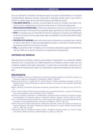 Una vez realizada la intubación orotraqueal según las pautas recomendadas en el capítulo
correspondiente, debemos conectar al paciente al respirador portátil, para lo que vamos a
realizar un rápido repaso de los parámetros básicos que debemos ajustar:
• VOLUMEN MINUTO: el volumen corriente debe ser entre 6 y 8 ml/Kg. Para hallar el vo-
lumen minuto multiplicamos el volumen corriente por el número de respiraciones.
• FRECUENCIA RESPIRATORIA: la frecuencia respiratoria normal se encuentra entre 12-14
respiraciones por minuto que iremos ajustando según gasometrías y mecánica del paciente.
• PEEP: es la presión que se mantendrá al final de la espiración. Iniciaremos con PEEP bajas
en torno a 4 cmH2O e iremos adecuando según necesidades. El aumento de la PEEP mejora
la oxigenación.
• PRESIÓN PICO MÁXIMA: para evitar barotrauma colocaremos una presión pico máxima
en torno a 40 cmH2O. Si ésta se excede podemos probar a aumentar el número de respi-
raciones para disminuir el volumen corriente.
• FiO2: en pacientes recién intubados y con insuficiencia respiratoria aguda mantendremos
FiO2 del 100% en un primer momento y tras gasometría reevaluaremos.
CRITERIOS DE INGRESO
Todo paciente en ventilación mecánica invasiva debe ser ingresado en una unidad de cuidados
intensivos (UCI). Los pacientes con VMNI ingresarán en el hospital, siendo el mejor sitio una
unidad de cuidados intermedios respiratorios. Cuando esto no sea posible, ingresará en UCI
o en planta de hospitalización según sus necesidades o algoritmos terapéuticos de cada hos-
pital.
BIBLIOGRAFÍA
Ayuso F, Jiménez G, Fonseca FJ. Manejo de la insuficiencia respiratoria aguda con ventilación mecánica no
invasiva en urgencias y emergencias. Emergencias. 2009;21:189-202.
Belenguer Muncharaz A, Cubedo Bort M, Sánchez Morán F. Modos ventilatorios utilizados en VNI. En:
González Díaz G, Esquinas Rodríguez A, editores. Ventilación no invasiva en UCI. Barcelona: Edika Med;
2005. pp. 9-20.
Bello G, Pascale G, Antonelli M. Noninvasive ventilation: practical advice. Curr Opin Crit Care. 2013;19:1-
8.
Berg K, Clardy P, William M. Noninvasive ventilation for acute respiratory failure: a review of the literatura
and current guidelines. Intern Emerg Med. 2012;7:539-545.
Esquinas A, González G, Boussigac G. Fundamentos e indicaciones de la ventilación no invasiva en urgen-
cias hospitalarias. En: Esquinas a, Blasco J, Hatlestad D, editores. Salobrena: Alhulia; 2003. pp. 35-60.
Evans T. International consensus conferences in acute intensive care medicine: noninvasive positive pressure
ventilation in acute respiratory failure. Intensive Care Medicine. 2001;27:166-178.
Herrera Carranza M. Selección del paciente, indicaciones generales, criterios de inclusión y exclusión. En:
Esquinas Rodríguez A.M, editor. Tratado de ventilación mecánica no invasiva. Madrid: Grupo Aula Mé-
dica S.L.; 2006. pp. 215-222.
Hubmayr RD, Irwin RS. Ventilación mecánica. Parte I: ventilación mecánica invasiva. En: Irwin R.S, Rippe
J.M, editores. Medicina Intensiva. Madrid: Marban SL; 2003. pp. 682-700.
MANUAL DE PROTOCOLOS Y ACTUACIÓN EN URGENCIAS
222 l Capítulo 20
 