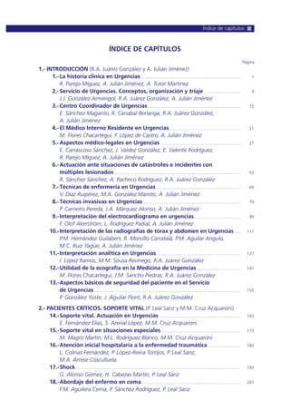 ÍNDICE DE CAPÍTULOS
Página
1.- INTRODUCCIÓN (R.A. Juárez González y A. Julián Jiménez)
1.-La historia clínica en Urgencias...................................................................................... 1
R. Parejo Miguez, A. Julián Jiménez, A. Tutor Martínez
2.-Servicio de Urgencias. Conceptos, organización y triaje................................ 9
J.J. González Armengol, R.A. Juárez González, A. Julián Jiménez
3.-Centro Coordinador de Urgencias................................................................................ 15
E. Sánchez Maganto, R. Canabal Berlanga, R.A. Juárez González,
A. Julián Jiménez
4.-El Médico Interno Residente en Urgencias............................................................. 21
M. Flores Chacartegui, F. López de Castro, A. Julián Jiménez
5.-Aspectos médico-legales en Urgencias..................................................................... 27
E. Carrascoso Sánchez, J. Valdez González, E. Valente Rodríguez,
R. Parejo Miguez, A. Julián Jiménez
6.-Actuación ante situaciones de catástrofes e incidentes con
múltiples lesionados............................................................................................................. 53
R. Sánchez Sánchez, A. Pacheco Rodríguez, R.A. Juárez González
7.-Técnicas de enfermería en Urgencias ........................................................................ 69
V. Díaz Ruipérez, M.A. González Maroto, A. Julián Jiménez
8.-Técnicas invasivas en Urgencias.................................................................................... 79
P. Carneiro Pereda, J.A. Márquez Alonso, A. Julián Jiménez
9.-Interpretación del electrocardiograma en urgencias........................................ 99
F. Olof Akerström, L. Rodríguez Padial, A. Julián Jiménez
10.-Interpretación de las radiografías de tórax y abdomen en Urgencias ..... 111
P.M. Hernández Guilabert, R. Morcillo Carratalá, P.M. Aguilar Angulo,
M.C. Ruiz Yagüe, A. Julián Jiménez
11.-Interpretación analítica en Urgencias........................................................................ 127
I. López Ramos, M.M. Sousa Reviriego, R.A. Juárez González
12.-Utilidad de la ecografía en la Medicina de Urgencias ..................................... 141
M. Flores Chacartegui, J.M. Sancho Piedras, R.A. Juárez González
13.-Aspectos básicos de seguridad del paciente en el Servicio
de Urgencias.............................................................................................................................. 155
P. González Yuste, J. Aguilar Florit, R.A. Juárez González
2.- PACIENTES CRÍTICOS. SOPORTE VITAL (P. Leal Sanz y M.M. Cruz Acquaroni)
14.-Soporte vital. Actuación en Urgencias...................................................................... 163
E. Fernández Elías, S. Arenal López, M.M. Cruz Acquaroni
15.-Soporte vital en situaciones especiales.................................................................... 173
M. Magro Martín, M.L. Rodríguez Blanco, M.M. Cruz Acquaroni
16.-Atención inicial hospitalaria a la enfermedad traumática............................ 183
L. Colinas Fernández, P. López-Reina Torrijos, P. Leal Sanz,
M.A. Arrese Cosculluela
17.-Shock ............................................................................................................................................. 193
G. Alonso Gómez, H. Cabezas Martín, P. Leal Sanz
18.-Abordaje del enfermo en coma..................................................................................... 201
F.M. Aguilera Cerna, P. Sánchez Rodríguez, P. Leal Sanz
Índice de capítulos
 