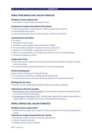 PERFIL PERICÁRDICO DEL DOLOR TORÁCICO
Posibles causas subyacentes
1. Pericarditis o miopericarditis de cualquier causa.
Factores de riesgo/antecedentes de interés
• Infección respiratoria o gastrointestinal, IAM o cirugía cardiaca reciente.
• Enfermedades autoinmunes.
• Uso de determinados fármacos (procainamida, hidralazina, isoniazida).
Características del dolor
• Punzante.
• Retroesternal o precordial.
• Irradiado a cuello, espalda (trapecios) hombros o MMSS.
• De inicio súbito o progresivo. Duración de horas o pocos días.
• Empeora con el decúbito, la inspiración profunda o la tos.
• Mejora con la sedestación, inclinándose hacia delante y con los antiinflamatorios.
• Se puede acompañar de fiebre.
Exploración física
• Valorar PA y pulso venoso central para descartar derrame pericárdico asociado con tapo-
namiento cardiaco.
• El roce pericárdico cuando está presente es un dato muy específico.
Electrocardiograma
Existen cambios evolutivos a lo largo del tiempo:
• Lo más precoz y específico es el descenso del segmento PR.
• Lo más frecuente es una elevación difusa del segmento ST cóncava hacia arriba.
Radiografía de tórax
• Normal. Si existe cardiomegalia sospechar derrame pericárdico asociado.
Indicaciones de otras pruebas
1. Marcadores de daño miocárdico (MDM): si están elevados indicarían la presencia de infla-
mación del miocardio (miocarditis).
2. Ecocardiograma transtorácico (ETT): indicado para diagnóstico de derrame pericárdico si
cardiomegalia en la radiografía de tórax o inestabilidad hemodinámica.
PERFIL AÓRTICO DEL DOLOR TORÁCICO
Posibles causas subyacentes
1. Síndrome aórtico agudo (SAA): disección aórtica, hematoma intramural, úlcera penetrante
aórtica.
Factores de riesgo/antecedentes de interés
• Hipertensión arterial de mal control y de larga evolución.
• Aneurisma aórtico conocido.
• Patología valvular aórtica conocida.
MANUAL DE PROTOCOLOS Y ACTUACIÓN EN URGENCIAS
228 l Capítulo 21
 