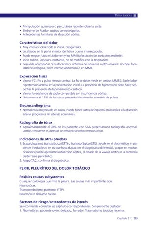 • Manipulación quirúrgica o percutánea reciente sobre la aorta.
• Síndrome de Marfan u otras conectivopatías.
• Antecedentes familiares de disección aórtica.
Características del dolor
• Muy intenso sobre todo al inicio. Desgarrador.
• Localizado en la parte anterior del tórax o zona interescapular.
• Puede migrar hacia el abdomen y los MMII (afectación de aorta descendente).
• Inicio súbito. Después constante, no se modifica con la respiración.
• Se puede acompañar de sudoración y síntomas de isquemia a otros niveles: síncope, foca-
lidad neurológica, dolor intenso abdominal o en MMII.
Exploración física
• Valorar FC, PA y pulso venoso central. La PA se debe medir en ambos MMSS. Suele haber
hipertensión arterial en la presentación inicial. La presencia de hipotensión debe hacer sos-
pechar la presencia de taponamiento cardiaco.
• Valorar la existencia de soplo compatible con insuficiencia aórtica.
• Únicamente el 15% de los casos presenta inicialmente asimetría de pulsos.
Electrocardiograma
• Normal en la mayoría de los casos. Puede haber datos de isquemia miocárdica si la disección
arterial progresa a las arterias coronarias.
Radiografía de tórax
• Aproximadamente el 90% de los pacientes con SAA presentan una radiografía anormal.
Lo más frecuente es apreciar un ensanchamiento mediastínico.
Indicaciones de otras pruebas
1. Ecocardiograma transtorácico (ETT) o transesofágico (ETE): ayuda en el diagnóstico en pa-
cientes inestables o en los que haya dudas con el diagnóstico diferencial, ya que en muchas
ocasiones puede apreciarse la disección aórtica, el estado de la válvula aórtica o la existencia
de derrame pericárdico.
2. Angio-TAC: confirma el diagnóstico.
PERFIL PLEURÍTICO DEL DOLOR TORÁCICO
Posibles causas subyacentes
Cualquier patología que irrite la pleura. Las causas más importantes son:
Neumotórax.
Tromboembolismo pulmonar (TEP).
Neumonía o derrame pleural.
Factores de riesgo/antecedentes de interés
Se recomienda consultar los capítulos correspondientes. Simplemente destacar:
1. Neumotórax: paciente joven, delgado, fumador. Traumatismo torácico reciente.
Dolor torácico
Capítulo 21 l 229
 