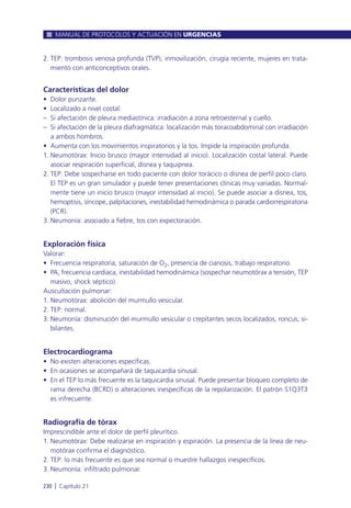 2. TEP: trombosis venosa profunda (TVP), inmovilización, cirugía reciente, mujeres en trata-
miento con anticonceptivos orales.
Características del dolor
• Dolor punzante.
• Localizado a nivel costal:
– Si afectación de pleura mediastínica: irradiación a zona retroesternal y cuello.
– Si afectación de la pleura diafragmática: localización más toracoabdominal con irradiación
a ambos hombros.
• Aumenta con los movimientos inspiratorios y la tos. Impide la inspiración profunda.
1. Neumotórax: Inicio brusco (mayor intensidad al inicio). Localización costal lateral. Puede
asociar respiración superficial, disnea y taquipnea.
2. TEP: Debe sospecharse en todo paciente con dolor torácico o disnea de perfil poco claro.
El TEP es un gran simulador y puede tener presentaciones clínicas muy variadas. Normal-
mente tiene un inicio brusco (mayor intensidad al inicio). Se puede asociar a disnea, tos,
hemoptisis, síncope, palpitaciones, inestabilidad hemodinámica o parada cardiorrespiratoria
(PCR).
3. Neumonía: asociado a fiebre, tos con expectoración.
Exploración física
Valorar:
• Frecuencia respiratoria, saturación de O2, presencia de cianosis, trabajo respiratorio.
• PA, frecuencia cardiaca, inestabilidad hemodinámica (sospechar neumotórax a tensión, TEP
masivo, shock séptico).
Auscultación pulmonar:
1. Neumotórax: abolición del murmullo vesicular.
2. TEP: normal.
3. Neumonía: disminución del murmullo vesicular o crepitantes secos localizados, roncus, si-
bilantes.
Electrocardiograma
• No existen alteraciones específicas.
• En ocasiones se acompañará de taquicardia sinusal.
• En el TEP lo más frecuente es la taquicardia sinusal. Puede presentar bloqueo completo de
rama derecha (BCRD) o alteraciones inespecíficas de la repolarización. El patrón S1Q3T3
es infrecuente.
Radiografía de tórax
Imprescindible ante el dolor de perfil pleurítico.
1. Neumotórax: Debe realizarse en inspiración y espiración. La presencia de la línea de neu-
motórax confirma el diagnóstico.
2. TEP: lo más frecuente es que sea normal o muestre hallazgos inespecíficos.
3. Neumonía: infiltrado pulmonar.
MANUAL DE PROTOCOLOS Y ACTUACIÓN EN URGENCIAS
230 l Capítulo 21
 