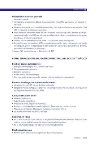 Indicaciones de otras pruebas
1. Analítica urgente:
• Hemograma y bioquímica básica: leucocitosis con neutrofilia que sugiera un proceso in-
feccioso.
• Gasometría arterial: imprescindible para el diagnóstico de insuficiencia respiratoria. En el
TEP es frecuente la alcalosis respiratoria.
• Marcadores de daño miocárdico (MDM): no deben solicitarse de rutina. Pueden estar lige-
ramente elevados en el TEP por sufrimiento del ventrículo derecho ante el aumento de pre-
sión brusca en la arteria pulmonar.
• Dímero – D: cuando existe sospecha de TEP. Alto valor predictivo negativo.
2. Ecocardiograma transtorácico (ETT): en pacientes inestables o con clínica sugerente puede
ser útil para apoyar el diagnóstico de TEP (dilatación o disfunción del ventrículo derecho,
estimación de hipertensión pulmonar).
3. Angio-TAC: para confirmar el diagnóstico de TEP.
PERFIL ESOFÁGICO/PERFIL GASTROINTESTINAL DEL DOLOR TORÁCICO
Posibles causas subyacentes
1. Reflujo gastroesofágico (RGE) o hernia de hiato.
2. Disfagia por cualquier causa.
3. Espasmo esofágico.
4. Inflamación o rotura esofágica.
5. Procesos abdominales con dolor torácico referido: colecistitis, pancreatitis.
Factores de riesgo/antecedentes de interés
• Antecedentes de RGE, hernia de hiato o disfagia.
• Sospechar rotura esofágica si: empeora con la respiración o ha existido una manipulación
esofágica reciente (endoscopia, ETE).
Características del dolor
• Opresivo, quemante.
• Subesternal o epigástrico.
• Irradiado a cuello, espalda o mandíbula.
• Empeora con el decúbito o con la deglución. Tiene relación con las comidas.
• Mejora con antiácidos. El espasmo esofágico mejora con CFN sl.
• Se puede acompañar de pirosis, disfagia.
Exploración física
• En la evaluación del dolor torácico es imprescindible explorar el abdomen de forma siste-
mática, ya que podría tratarse de un proceso infradiafragmático.
• En la rotura esofágica puede aparecer enfisema subcutáneo.
Electrocardiograma
• Normal o con alteraciones inespecíficas de la repolarización.
Dolor torácico
Capítulo 21 l 231
 