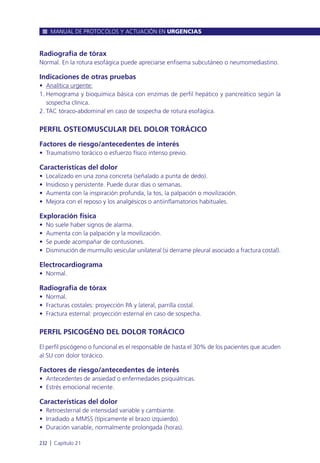 Radiografía de tórax
Normal. En la rotura esofágica puede apreciarse enfisema subcutáneo o neumomediastino.
Indicaciones de otras pruebas
• Analítica urgente:
1. Hemograma y bioquímica básica con enzimas de perfil hepático y pancreático según la
sospecha clínica.
2. TAC tóraco-abdominal en caso de sospecha de rotura esofágica.
PERFIL OSTEOMUSCULAR DEL DOLOR TORÁCICO
Factores de riesgo/antecedentes de interés
• Traumatismo torácico o esfuerzo físico intenso previo.
Características del dolor
• Localizado en una zona concreta (señalado a punta de dedo).
• Insidioso y persistente. Puede durar días o semanas.
• Aumenta con la inspiración profunda, la tos, la palpación o movilización.
• Mejora con el reposo y los analgésicos o antiinflamatorios habituales.
Exploración física
• No suele haber signos de alarma.
• Aumenta con la palpación y la movilización.
• Se puede acompañar de contusiones.
• Disminución de murmullo vesicular unilateral (si derrame pleural asociado a fractura costal).
Electrocardiograma
• Normal.
Radiografía de tórax
• Normal.
• Fracturas costales: proyección PA y lateral, parrilla costal.
• Fractura esternal: proyección esternal en caso de sospecha.
PERFIL PSICOGÉNO DEL DOLOR TORÁCICO
El perfil psicógeno o funcional es el responsable de hasta el 30% de los pacientes que acuden
al SU con dolor torácico.
Factores de riesgo/antecedentes de interés
• Antecedentes de ansiedad o enfermedades psiquiátricas.
• Estrés emocional reciente.
Características del dolor
• Retroesternal de intensidad variable y cambiante.
• Irradiado a MMSS (típicamente el brazo izquierdo).
• Duración variable, normalmente prolongada (horas).
MANUAL DE PROTOCOLOS Y ACTUACIÓN EN URGENCIAS
232 l Capítulo 21
 