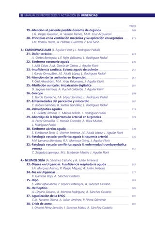 Página
19.-Atención al paciente posible donante de órganos............................................ 209
L.G. Vargas Guamán, A. Velasco Ramos, M.M. Cruz Acquaroni
20.-Principios en la ventilación mecánica y su aplicación en urgencias ........ 215
J.M. Romeu Prieto, A. Pedrosa Guerrero, P. Leal Sanz
3.- CARDIOVASCULAR (J. Aguilar Florit y L. Rodríguez Padial)
21.-Dolor torácico........................................................................................................................... 223
A. Cortés Beringola, L.F. Pajín Valbuena, L. Rodríguez Padial
22.-Síndrome coronario agudo............................................................................................... 235
J. Juliá Calvo, A.M. García de Castro, J. Aguilar Florit
23.-Insuficiencia cardiaca. Edema agudo de pulmón................................................ 251
I. García Ormazábal, J.E. Alcalá López, L. Rodríguez Padial
24.-Atención de las arritmias en Urgencias.................................................................... 261
F. Olof Akerström, M.A. Arias Palomares, J. Aguilar Florit
25.-Fibrilación auricular. Intoxicación digitálica........................................................... 281
D. Segovia Herreras, A. Puchol Calderón, J. Aguilar Florit
26.-Síncope......................................................................................................................................... 299
E. García Camacho, F.A. López Sánchez, L. Rodríguez Padial
27.-Enfermedades del pericardio y miocardio .............................................................. 307
C. Robles Gamboa, B. Santos González, L. Rodríguez Padial
28.-Valvulopatías agudas........................................................................................................... 319
L.C. Belarte Tornero, C. Maicas Bellido, L. Rodríguez Padial
29.-Abordaje de la hipertensión arterial en Urgencias............................................ 329
A. Pérez Serradilla, C. Herraiz Corredor, A. Roca Muñoz,
L. Rodríguez Padial
30.-Síndrome aórtico agudo .................................................................................................... 339
S. Estébanez Seco, S. Vicente Jiménez, J.E. Alcalá López, J. Aguilar Florit
31.-Patología vascular periférica aguda I: isquemia arterial................................ 345
M.P. Lamarca Mendoza, R.A. Montoya Ching, J. Aguilar Florit
32.-Patología vascular periférica aguda II: enfermedad tromboembólica
venosa........................................................................................................................................... 351
C. Salgado Lopetegui, M.J. Estebarán Martín, J. Aguilar Florit
4.- NEUMOLOGÍA (A. Sánchez Castaño y A. Julián Jiménez)
33.-Disnea en Urgencias. Insuficiencia respiratoria aguda.................................... 357
J.A. Márquez Alonso, R. Parejo Miguez, A. Julián Jiménez
34.-Tos en Urgencias..................................................................................................................... 377
R. Gamboa Rojo, A. Sánchez Castaño
35.-Hipo................................................................................................................................................ 383
S. Zafar Iqbal-Mirza, P. López Castañeyra, A. Sánchez Castaño
36.-Hemoptisis.................................................................................................................................. 385
A. Lizcano Lizcano, A. Moreno Rodríguez, A. Sánchez Castaño
37.-Agudización de la EPOC..................................................................................................... 391
C.M. Navarro Osuna, A. Julián Jiménez, P. Piñera Salmerón
38.-Crisis de asma........................................................................................................................... 401
J. Otoniel Pérez-Sención, I. Sánchez Matas, A. Sánchez Castaño
MANUAL DE PROTOCOLOS Y ACTUACIÓN EN URGENCIAS
 