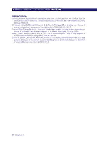 BIBLIOGRAFÍA
Cannon CP, Lee TH. Approach to the patient with chest pain. En: Lobby P, Bonow RO, Mann DL, Zipes DP,
editors. Braunwald’s heart disease: a textbook of cardiovascular medicine. 8th ed. Philadelphia: Saunders;
2008. pp. 1195-206.
Christenson J, Innes G, McKnight D, Boychuk B, Grafstein E, Thompson CR, et al. Safety and efficiency of
emergency department assessment of chest discomfort. CMAJ. 2004;170:1803-7.
Colchero Meniz T, Lázaro Fernández E, Rodríguez Padial L. Dolor torácico. En: Julián Jiménez A, coordinador.
Manual de protocolos y actuación en urgencias. 3ª ed. Madrid: Edicomplet; 2010. pp. 211-8.
Keller T, Zeller T, Peetz D, Tzikas S, Roth A, Czyz E, et al. Sensitive troponin I assay in early diagnosis of
acute myocardial infarction. N Eng J Med. 2009;361:868-77.
Skinner JS, Smeeth L, Kendall JM, Adams PC, Timmis A; Chest Pain Guideline Development Group. NICE
guidance. Chest pain of recent onset: assessment and diagnosis of recent onset chest pain or discomfort
of suspected cardiac origin. Heart. 2010;96:974-8.
MANUAL DE PROTOCOLOS Y ACTUACIÓN EN URGENCIAS
234 l Capítulo 21
 