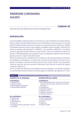 Síndrome coronario agudo
Capítulo 22 l 235
INTRODUCCIÓN
Las enfermedades cardiovasculares son la primera causa de mortalidad en los países desarro-
llados y, de ellas, la enfermedad coronaria es la más prevalente y la que se asocia a una mayor
morbimortalidad. Desde un punto de vista clínico, sus presentaciones se clasifican en estables
(Cardiopatía isquémica crónica, ángor estable) e inestables (angina inestable, infarto de mio-
cardio sin elevación del segmento ST –IAMSEST– y con elevación –IAMCEST–); el síndrome
coronario agudo (SCA) hace referencia a estas últimas. Tiene una importante incidencia (3
de cada 1.000 habitantes/año) y es aquella en la que un diagnóstico urgente es más necesario,
puesto que está en riesgo la vida del paciente.
El SCA se caracteriza por un disbalance entre al aporte y la demanda de oxígeno al miocardio.
Este disbalance suele deberse a la ruptura de una placa de aterosclerosis coronaria (con la
posterior trombosis y reducción del flujo coronario), pero existen también otros desencade-
nantes de isquemia, bien por aumentar la demanda o por disminuir el aporte de oxígeno
miocárdico (Tabla 22.1).
Será muy importante diferenciar entre aquellas causas que provoquen una oclusión completa y
un cese del flujo coronario (síndrome coronario agudo con elevación del segmento ST o SCA-
SÍNDROME CORONARIO
AGUDO
Justo Juliá Calvo,Ana María García de Castro, José Aguilar Florit
Capítulo 22
AUMENTO DE LA DEMANDA
Cardiológicas:
• Taquiarritmia
• Estenosis aórtica
• Miocardiopatía hipertrófica
• Miocardiopatía dilatada
No cardiológicas:
• Hipertensión
• Hipertermia
• Hipertiroidismo
• Fístula AV
• Simpaticomiméticos (ejemplo: cocaína)
• Ansiedad
DISMINUCIÓN DEL APORTE
Cardiológicas:
• Bajo gasto (bradiarritmia, disfunción ventricular
severa, estenosis aórtica, obstrucción al tracto
de salida,…)
• Vasoespasmo
• Disección coronaria
• Disección aórtica
• Embolismo coronario
• Arteritis coronaria
No cardiológicas:
• Shock hipovolémico
• Shock distributivo
• Anemia
• Hipoxemia
• Hiperviscosidad
Tabla 22.1. Condiciones que pueden provocar o aumentar la isquemia
 