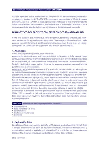 CEST) de aquellas en las que la oclusión no sea completa o lo sea transitoriamente (síndrome co-
ronario agudo sin elevación del ST o SCASEST) puesto que el tratamiento inicial diferirá de manera
significativa. Así, en el SCACEST, el objetivo principal será restablecer el flujo coronario mediante
la apertura de la arteria coronaria ocluida, mientras que en el SCASEST lo será estabilizar la placa
coronaria y controlar aquellos factores que contribuyan al disbalance aporte-demanda.
DIAGNÓSTICO DEL PACIENTE CON SÍNDROME CORONARIO AGUDO
Como ante cualquier otro paciente que acuda a urgencias, se realizará una adecuada anam-
nesis, exploración física y pruebas complementarias. Sin embargo, a diferencia del resto, todo
paciente con dolor torácico de posibles características isquémicas deberá tener un electro-
cardiograma (ECG) realizado en los primeros diez minutos desde su llegada.
1. Anamnesis
Como en cualquier otro paciente, debe constar de:
Antecedentes: dentro de estos será importante insistir en la presencia de factores de riesgo
cardiovascular, existencia de enfermedad coronaria conocida o de enfermedad aterosclerótica
en otros territorios, así como presencia de antecedentes familiares de cardiopatía isquémica.
También irá dirigida a buscar factores de riesgo de sangrado y posibles contraindicaciones
para fibrinolisis o anticoagulación.
Enfermedad actual: el síntoma guía en el SCA es el dolor torácico. El dolor torácico típico es
de características opresivas y localización retroesternal, con irradiación a miembros superiores
(clásicamente al borde cubital del miembro superior izquierdo, aunque puede presentar tam-
bién irradiación a espalda o garganta) y cortejo vegetativo acompañante (mareo, náuseas, dia-
foresis). En la angina, el dolor suele guardar relación con el esfuerzo, ceder con el reposo o la
administración de nitratos y presentar una duración menor a 20 minutos. Los pacientes que
presentan un IAM, sin embargo, suelen presentar un dolor más intenso (asociado a sensación
de muerte inminente), de mayor duración y ausencia de respuesta al reposo o a nitratos.
Sin embargo, es frecuente encontrar presentaciones atípicas en determinadas poblaciones
(Tabla 22.2), como dolor torácico de características punzantes, dolor epigástrico o disnea.
Estos casos suponen un mayor reto diagnóstico, cobrando un papel más importante las prue-
bas complementarias.
2. Exploración física
La exploración física en un paciente que sufre un SCA puede ser absolutamente normal. Debe
ir dirigida a la búsqueda de datos de insuficiencia cardiaca, inestabilidad hemodinámica y
complicaciones mecánicas asociadas, así como a identificar posible factores desencadenantes
(Tabla 22.1) y descartar otras causas (cardiológicas o no) de dolor torácico.
MANUAL DE PROTOCOLOS Y ACTUACIÓN EN URGENCIAS
236 l Capítulo 22
• Diabetes mellitus
• Edad avanzada (> 75 años)
• Sexo femenino
• Insuficiencia renal crónica
• Demencia
Tabla 22.2. Poblaciones con mayor riesgo de presentación clínica atípica
 